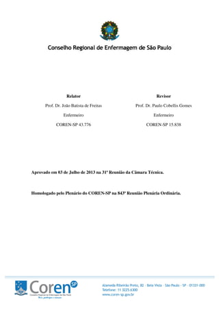 Relator
Prof. Dr. João Batista de Freitas
Enfermeiro
COREN-SP 43.776
Revisor
Prof. Dr. Paulo Cobellis Gomes
Enfermeiro
COREN-SP 15.838
Aprovado em 03 de Julho de 2013 na 31ª Reunião da Câmara Técnica.
Homologado pelo Plenário do COREN-SP na 843ª Reunião Plenária Ordinária.
 