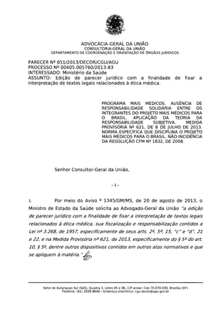 ADVOCACIA-GERAL DA UNIÃO

CONSULTORIA-GERAL DA UNIÃO

DEPARTAMENTO DE COORDENAÇÃO E ORIENTAÇÃO DE ÓRGÃOS JURíDICOS

PARECER Nº 051/2013/DECOR/CGU/AGU
PROCESSO Nº 00405.005760/2013-83
INTERESSADO: Ministério da Saúde
ASSUNTO: Edição de parecer jurídico com a finalidade de fixar a
interpretação de textos legais relacionados à ética médica.
PROGRAMA MAIS MÉDICOS. AUSÊNCIA DE
RESPONSABILIDADE SOLIDÁRIA ENTRE OS
INTEGRANTES DO PROJETO MAIS MÉDICOS PARA
O BRASIL. APLICAÇÃO DA TEORIA DA
RESPONSABILIDADE SUBJETIVA. MEDIDA
PROVISÓRIA Nº 621, DE 8 DE JULHO DE 2013.
NORMA ESPECíFICA QUE DISCIPLINA O PROJETO
MAIS MÉDICOS PARA O BRASIL. NÃO INCIDÊNCIA
DA RESOLUÇÃO CFM Nº 1832, DE 2008.
Senhor Consultor-Geral da União,
- I ­
1. Por meio do Aviso º 1345/GM/MS, de 20 de agosto de 2013, o
Ministro de Estado da Saúde solicita ao Advogado-Geral da União "a edição
de parecerjurídico com a finalidade de fixar a interpretação de textos legais
relacionados à ética médica, sua fiscalização e responsabilização contidos a
Lei ng
3.268, de 1957, especificamente de seus arts. 2~ 5~ 15, "c" e "d': 21
e 22, e na Medida Provisória ng
621, de 2013, especificamente do § 5 g
do art.
10, § 5~ dentre outros dispositivos contidos em outros atos normativos e que
se apliquem à matéria. "6
Setor de Autarquias Sul (SAS), Quadra 3, Lotes 05 e 06. 13º andar, Cep 70.070-030, Brasília (DF)

Telefone: (61) 2026-8646 - Endereço eletrônico: cgu.decor@agu.gov.br

 