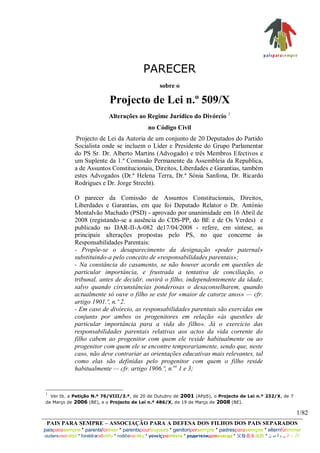 PARECER
                                                      sobre o

                              Projecto de Lei n.º 509/X
                              Alterações ao Regime Jurídico do Divórcio 1
                                                no Código Civil
              Projecto de Lei da Autoria de um conjunto de 20 Deputados do Partido
              Socialista onde se incluem o Líder e Presidente do Grupo Parlamentar
              do PS Sr. Dr. Alberto Martins (Advogado) e três Membros Efectivos e
              um Suplente da 1.ª Comissão Permanente da Assembleia da Republica,
              a de Assuntos Constitucionais, Direitos, Liberdades e Garantias, também
              estes Advogados (Dr.ª Helena Terra, Dr.ª Sónia Sanfona, Dr. Ricardo
              Rodrigues e Dr. Jorge Strecht).

              O parecer da Comissão de Assuntos Constitucionais, Direitos,
              Liberdades e Garantias, em que foi Deputado Relator o Dr. António
              Montalvão Machado (PSD) - aprovado por unanimidade em 16 Abril de
              2008 (registando-se a ausência do CDS-PP, do BE e de Os Verdes) e
              publicado no DAR-II-A-082 de17/04/2008 - refere, em síntese, as
              principais alterações propostas pelo PS, no que concerne às
              Responsabilidades Parentais:
              - Propõe-se o desaparecimento da designação «poder paternal»
              substituindo-a pelo conceito de «responsabilidades parentais»;
              - Na constância do casamento, se não houver acordo em questões de
              particular importância, e frustrada a tentativa de conciliação, o
              tribunal, antes de decidir, ouvirá o filho, independentemente da idade,
              salvo quando circunstâncias ponderosas o desaconselharem, quando
              actualmente só ouve o filho se este for «maior de catorze anos» — cfr.
              artigo 1901.º, n.º 2.
              - Em caso de divórcio, as responsabilidades parentais são exercidas em
              conjunto por ambos os progenitores em relação «às questões de
              particular importância para a vida do filho». Já o exercício das
              responsabilidades parentais relativas aos actos da vida corrente do
              filho cabem ao progenitor com quem ele reside habitualmente ou ao
              progenitor com quem ele se encontre temporariamente, sendo que, neste
              caso, não deve contrariar as orientações educativas mais relevantes, tal
              como elas são definidas pelo progenitor com quem o filho reside
              habitualmente — cfr. artigo 1906.º, n.os 1 e 3;



  Ver tb. a Petição N.º 76/VIII/3.ª, de 20 de Outubro de 2001 (APpS), o Projecto de Lei n.º 232/X, de 7
1

de Março de 2006 (BE), e o Projecto de Lei n.º 486/X, de 19 de Março de 2008 (BE).

                                                                                                                      1/82
 PAIS PARA SEMPRE – ASSOCIAÇÃO PARA A DEFESA DOS FILHOS DOS PAIS SEPARADOS
paisparasempre * parentsforever * parentspourtoujours * genitoripersempre * padresparasiempre * elternfürimmer
oudersvooraltijd * foreldraraðeilífu * rodičenavěky * γονείςγιαπάντα * родителидлявсегда * 父母是永远的 * ‫األب د ال ى وال دي ن‬
 