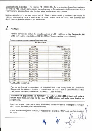 -
Esclarecimento do Sindico : " No valor de R$ 180.000,00 ( Cento e oitenta mil reais) aprovado em
assembleia, não estavam computados os gastos para o Gerenciamento da Pintura e também, o
valor referente ao reajuste da mão de obra sobre a colocação das molduras".

Mesmo respeitando o esclarecimento do Sr. Sindico, entendemos (Comissão) que todos os
valores empregados para a realização da obra, fazem parte do todo, não podendo ser
desvinculados do valor aprovado em Assembleia.




1   -PINTURA

      Para os serviços de pintura foi firmado contrato Nro M 118/11 com a Jóia Decoração S/C
      Ltda, com o valor estipulado em R$ 125.000,00 ( Cento e vinte e cinco mil reais).

     c ronograma de pagamentos con orme contrato -
                                   PARCELAS

        N.O                   DATA                           VALOR
         Ia                 20[06/11                             18.750,00
        2i1l                12/07/11                              7.589,36
        3-                  12/08/11                              7.589,28
        4i1l                12/09/11                              7.589,28
        5a                  12/1D/11                              7.589,28
        6a                  12/11/11                              7.589,28
        7a                  12/12/11                              7.589,28
        8a                  12/01/12                              7.589,28
        9a                  12/02/12                              7.589,28
        10-                 12/03/12                              7.589,28
        lIa                 12/04/12                              7.589,28
        12a                 12/05/12                              7.589,28
        13"                 12/06/12                              7.589,28
        14-                 12/07/12                              7.589,28
        15&                  12/08/12                             7589,28
    Total finaJ R$ 125.007,48.

      Para os serviços de complemento da Platibanda das duas (duas) torres do Condomínio
      Residencial Aeroporto foi firmado o contrato Nro. M 172/11 com a Jóia Decoração S/C
      Ltda, com o valor estipulado em R$ 12.000,00 ( Doze mil reais).

     Já houve um pagamento em 12/10/2011 no valor de R$ 6.000,00 (seis mil reais) e
     faltam mais duas parcelas no de valor R$ 3000,00 (três mil reais) para finalizar os
     pagamento.

     Lembramos que o complemento da Platibanda, foi iniciado com a colocação da ferragem
     das colunas, estando paralizado atualmente.
                                                                                                   J
                                                                                                   i

     Como é uma alteração de fachada, é necessário o alvará da PMSP para que haja o reini ia ~
     da obra.                                                       .                         '
 