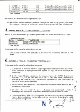-
       14/12/2011       1.708,81           3435            VedatexlCimento/Argamassa   Pc 01/03
       13/01/2012       1.708,81           3435            VedatexlCimento/Argamassa   Pc 02/03
        13/02/2012      1708,81            3435            VedatexlCimento/Argamassa   Pc 03/03
       01/03/2012        537,12            3919
      Total 39.083,06


A Comissão de Contratos Terceirização conclui que:

   a) Não foi feito contrato especifico para esta prestação de serviços, sendo para o transporte
      das molduras e materiais foi aceito que o condomínio seria responsável por esta despesa.



5-   TRANSPORTE DE MATERIAIS - (Até a data (TRANSPADI»

Através de consulta aos dados que estão disponibilizados    nas pastas de Prestação de Contas

      Paaamen t os efet ua dos.
                     e
      DATA         VALOR           FAVORECIDO
      01/09/2011            620,00 TRANSPADI NF. 9321
      28/11/2011            310,00 TRANSPADI
       Total 930,00

A Comissão de Contratos T erceirização conclui que:

      Estes custos deveriam estar embutidos       e descri minados no contrato feito com a Total
      Brasil.



6-   CONCLUSÃO FINAL DA COMISSÃO DE TERCEIRlZACÃO

A Comissão de Contratos Terceirização entende que:

      1) A colocação de molduras não teve a aprovação dos moradores de forma especifica e
         como determina a legislação brasileira vigente, ou seja, não houve aprovação em
         assembleia.

      2) O valor despendido para a colocação das molduras, representou 38,78% do orçamento
         aprovado e 31,61 % do total despendido até a esta data, sendo indeterminado
         estabelecer, se a relação custo X beneficio foi compensadora para a valorização do
         patrimônio de todos os proprietários.

      3) Não houve uma preocupação do Corpo Diretivo em manter os gastos dentro do que foi
         aprovado em assembleia.

      4) Em razão dispêndio maior do que o autorizado, fica caracterizado a falta                 de
         participação dos condôminos no processo de decisão sobre as despesas extras.

      5) Houve utilização do saldo (sobra) estratégico de reserva, em detrimento de
         reparos de infraestrutura e manutenção em áreas importantes do con o
         cobrir gastos emergenciais.
 