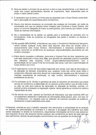 -
      6) Deve-se adotar o principio de se aprovar a obra e suas características, e só depois em
         razão dos custos apresentados através de orçamentos, fazer assembleia para se
         propor o rateio destes custos.

      7) É necessário que se tenha um limite para as despesas que o Corpo Diretivo pode fazer,
         sem a aprovação em assembleia pelos Condôminos.

      8) Houve uma demora excessiva na conclusão das analises da Comissão, em razão da
         morosidade com que os pedidos foram tratados pela Condovel e Corpo Diretivo. Isto
         gerou um enorme desgaste de todos os participantes, pois tivemos que reiterar muitas
         vezes as mesmas informações.

      9) Há a necessidade de se adotar um padrão para a confecção de contratos com os
         fornecedores, onde se evidencie as obrigações das partes e também os deveres e
         penalidades.

      10) Na questão MOLDURAS, entendemos que caso o Condomínio Residencial Aeroporto,
         venha receber qualquer multa sobre este assunto, esta deva ser arcada única e
         exclusivamente   pelo Corpo Diretivo, Administradora e empresas prestadoras do
         serviço, eximindo os condôminos de quaisquer responsabilidades pecuniárias por tais
         multas e encargos.

      11)   Pelos danos causados a telhados, para-raios e limpeza final da obra, esperamos que
            tudo seja restaurado e limpo pela Jóia, que deverão ser atestadas quanto à qualidade
            dos trabalhos      pela empresa    AS.S.    (Supervisão/Acompanhamento),    com a
            apresentação de um Laudo Final de Conclusão das obras, tudo sob a administração do
            Corpo Diretivo do C. RA

      12) É inadmissível o inicio de   obra desta magnitude sem alvará, quer seja de decoração ou
         de alteração de fachada,      entendendo que, qualquer multa que venha recair sobre o
         condomínio referente esta     obra deverá ser suportada por aqueles que não tomaram as
         medidas necessárias de         precaução, ou seja, sindico, administradora e empresas
         prestadoras de serviço.

      13) Foi solicitado ao Sr. Sindico a gentileza de pedir ao escritório de advocacia que presta
         serviço ao condomínio a elaboração de um parecer jurídico sobre o que se trata a obra,
         ou seja, se esta obra trata-se de decoração ou alteração de fachada, contudo, um
         parecer jurídico embasado na legislação vigente, dando garantia ao condomínio sobre a
         regularidade da obra.

      14) De acordo com este parecer do Escritório de Advocacia, que seja recolhido ART por
         um engenheiro atestando e ratificando as informações deste parece, para com isso, ter
         os Condôminos    um respaldo para se defender de eventual autuação da prefeitura,
         repassando a responsabilidade para estes.


Finalmente, entende-se que o trabalho realizado vem demonstrar a necessidade de se atualizar
os métodos de administração de contratos e a valorizar a divulgação dos trabalhos que estão
sendo realizados no âmbito do Condomínio, disponibilizar informações de forma mais acessível,
sem esquecer de que não devemos isentar qualquer dos condôminos do dever de zelar pelo eu
bem patrimonial, através da participação e envolvimento com as questões do condomíni
 
