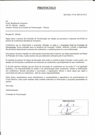 -
                                         PROTOCOLO

                                                                           São Paulo, 05 de Abril de 2012.


Ao
Cond. Residencial Aeroporto
AlC Sr. Alfredo - Sindico
Assunto: Parecer da Comissão de Terceirização - Pintura


Prezado Sr. Alfredo,

Segue anexo o parecer da Comissão de Terceirização em relação aos processos e empresas envolvidas na
pintura do Condominio Residencial Aeroporto.

Lembramos que as observações e propostas relatadas no item 6 - Conclusão Final da Comissão de
Terceirização, foram coletadas entre os membros da Comissão, visando melhorar e propor a organização
dos processos administrativos internos do condomínio, e também promover a sua modernização.

Este parecer encontra respaldo em informações forneci das pela Condovel, por dados apresentados nas Pastas
de Prestação de Contas, e pelas analises dos procedimentos utilizados pelo Corpo Diretivo.

o conteúdo   do parecer foi objeto de discussão entre todos os membros desta Comissão e assim sendo, visa
atender, de forma plena e satisfatória aos interesses do condomínio e principalmente de seus condôminos.

É de todo oportuno salientar que por força da convenção do condomínio em seu artigo 9° e da legislação
brasileira, é de responsabilidade do síndico a da administração deste condomínio, atender as deliberações
dos condôminos, fazendo prevalecer a convenção, o regulamento interno e outras regras que regem a
convivência de todos no condomínio, além de outras responsabilidades.

Desta forma, apresentamos nosso entendimento e recomendações e aguardamos um posicionamento do
Corpo Diretivo, sobre quais medidas serão tomadas referentes as observações e propostas apresentadas no
parecer.

Sem mais,

Atenciosamente,

Comissão de Terceirização


                                                                          PROTOCOLO

                                                                      n / fi /ri               .
                                                                      .~.
                                                                                  ICO
 