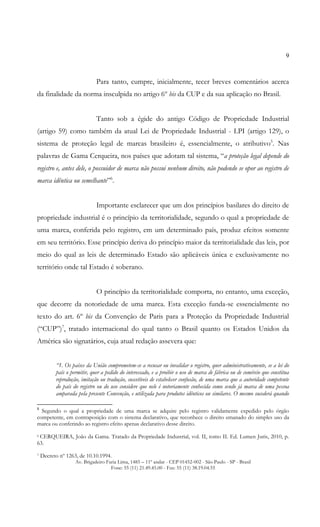 9

Para tanto, cumpre, inicialmente, tecer breves comentários acerca
da finalidade da norma insculpida no artigo 6º bis da CUP e da sua aplicação no Brasil.
Tanto sob a égide do antigo Código de Propriedade Industrial
(artigo 59) como também da atual Lei de Propriedade Industrial - LPI (artigo 129), o
sistema de proteção legal de marcas brasileiro é, essencialmente, o atributivo5. Nas
palavras de Gama Cerqueira, nos países que adotam tal sistema, “a proteção legal depende do
registro e, antes dele, o possuidor de marca não possui nenhum direito, não podendo se opor ao registro de
marca idêntica ou semelhante”6.
Importante esclarecer que um dos princípios basilares do direito de
propriedade industrial é o princípio da territorialidade, segundo o qual a propriedade de
uma marca, conferida pelo registro, em um determinado país, produz efeitos somente
em seu território. Esse princípio deriva do princípio maior da territorialidade das leis, por
meio do qual as leis de determinado Estado são aplicáveis única e exclusivamente no
território onde tal Estado é soberano.
O princípio da territorialidade comporta, no entanto, uma exceção,
que decorre da notoriedade de uma marca. Esta exceção funda-se essencialmente no
texto do art. 6º bis da Convenção de Paris para a Proteção da Propriedade Industrial
(“CUP”)7, tratado internacional do qual tanto o Brasil quanto os Estados Unidos da
América são signatários, cuja atual redação assevera que:
“1. Os países da União comprometem-se a recusar ou invalidar o registro, quer administrativamente, se a lei do
país o permitir, quer a pedido do interessado, e a proibir o uso de marca de fábrica ou de comércio que constitua
reprodução, imitação ou tradução, suscetíveis de estabelecer confusão, de uma marca que a autoridade competente
do país do registro ou do uso considere que nele é notoriamente conhecida como sendo já marca de uma pessoa
amparada pela presente Convenção, e utilizada para produtos idênticos ou similares. O mesmo sucederá quando
5

Segundo o qual a propriedade de uma marca se adquire pelo registro validamente expedido pelo órgão
competente, em contraposição com o sistema declarativo, que reconhece o direito emanado do simples uso da
marca ou conferindo ao registro efeito apenas declarativo desse direito.
CERQUEIRA, João da Gama. Tratado da Propriedade Industrial, vol. II, tomo II. Ed. Lumen Juris, 2010, p.
63.
6

7

Decreto nº 1263, de 10.10.1994.

Av. Brigadeiro Faria Lima, 1485 – 11º andar - CEP 01452-002 - São Paulo - SP - Brasil
Fone: 55 (11) 21.49.45.00 - Fax: 55 (11) 38.19.04.55

 