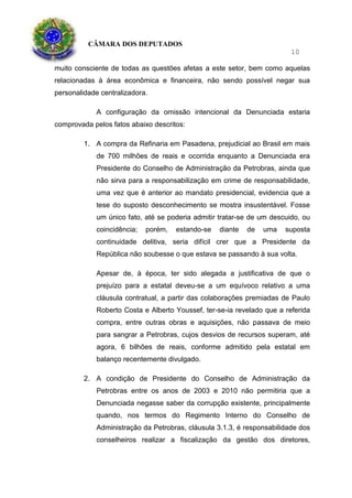 CÂMARA DOS DEPUTADOS
10
muito consciente de todas as questões afetas a este setor, bem como aquelas
relacionadas à área econômica e financeira, não sendo possível negar sua
personalidade centralizadora.
A configuração da omissão intencional da Denunciada estaria
comprovada pelos fatos abaixo descritos:
1. A compra da Refinaria em Pasadena, prejudicial ao Brasil em mais
de 700 milhões de reais e ocorrida enquanto a Denunciada era
Presidente do Conselho de Administração da Petrobras, ainda que
não sirva para a responsabilização em crime de responsabilidade,
uma vez que é anterior ao mandato presidencial, evidencia que a
tese do suposto desconhecimento se mostra insustentável. Fosse
um único fato, até se poderia admitir tratar-se de um descuido, ou
coincidência; porém, estando-se diante de uma suposta
continuidade delitiva, seria difícil crer que a Presidente da
República não soubesse o que estava se passando à sua volta.
Apesar de, à época, ter sido alegada a justificativa de que o
prejuízo para a estatal deveu-se a um equívoco relativo a uma
cláusula contratual, a partir das colaborações premiadas de Paulo
Roberto Costa e Alberto Youssef, ter-se-ia revelado que a referida
compra, entre outras obras e aquisições, não passava de meio
para sangrar a Petrobras, cujos desvios de recursos superam, até
agora, 6 bilhões de reais, conforme admitido pela estatal em
balanço recentemente divulgado.
2. A condição de Presidente do Conselho de Administração da
Petrobras entre os anos de 2003 e 2010 não permitiria que a
Denunciada negasse saber da corrupção existente, principalmente
quando, nos termos do Regimento Interno do Conselho de
Administração da Petrobras, cláusula 3.1.3, é responsabilidade dos
conselheiros realizar a fiscalização da gestão dos diretores,
 
