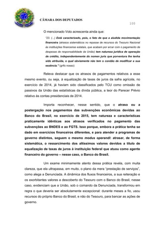CÂMARA DOS DEPUTADOS
100
O mencionado Voto acrescenta ainda que:
“23. (...) Está caracterizado, pois, o fato de que a aludida movimentação
financeira (atrasos sistemáticos no repasse de recursos do Tesouro Nacional
às instituições financeiras estatais, que acabam por arcar com o pagamento de
despesas de responsabilidade da União) tem natureza jurídica de operação
de crédito, independentemente do nomen juris que porventura lhe tenha
sido atribuída, o qual obviamente não tem o condão de modificar a sua
essência.” (grifo nosso)
Releva destacar que os atrasos de pagamentos relativos a esse
mesmo evento, ou seja, à equalização de taxas de juros da safra agrícola, no
exercício de 2014, já haviam sido classificados pelo TCU como omissão de
passivos da União das estatísticas da dívida pública, a teor do Parecer Prévio
relativo às contas presidenciais de 2014.
Importa reconhecer, nesse sentido, que o atraso ou a
postergação nos pagamentos das subvenções econômicas devidas ao
Banco do Brasil, no exercício de 2015, tem natureza e características
praticamente idênticas aos atrasos verificados no pagamento das
subvenções ao BNDES e ao FGTS. Isso porque, embora a prática tenha se
dado em exercícios financeiros diferentes, e para atender a programas de
governo distintos, seguem o mesmo modus operandi: atrasar, de forma
sistemática, o ressarcimento dos altíssimos valores devidos a título de
equalização de taxas de juros à instituição federal que atuou como agente
financeiro do governo – nesse caso, o Banco do Brasil.
Um exame minimamente atento dessa prática revela, com muita
clareza, que ela ultrapassa, em muito, o plano da mera “prestação de serviços”,
como alega a Denunciada. A dinâmica dos fluxos financeiros, a sua reiteração e
os exorbitantes valores a descoberto do Tesouro com o Banco do Brasil, nesse
caso, evidenciam que a União, sob o comando da Denunciada, transformou em
regra o que deveria ser absolutamente excepcional: durante meses a fio, usou
recursos do próprio Banco do Brasil, e não do Tesouro, para bancar as ações de
governo.
 