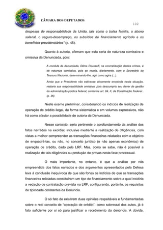 CÂMARA DOS DEPUTADOS
102
despesas de responsabilidade da União, tais como o bolsa família, o abono
salarial, o seguro-desemprego, os subsídios de financiamento agrícola e os
benefícios previdenciários" (p. 45).
Quanto à autoria, afirmam que esta seria de natureza comissiva e
omissiva da Denunciada, pois:
A conduta da denunciada, Dilma Rousseff, na concretização destes crimes, é
de natureza comissiva, pois se reunia, diariamente, com o Secretário do
Tesouro Nacional, determinando-lhe, agir como agira.(...).
Ainda que a Presidente não estivesse ativamente envolvida nesta situação,
restaria sua responsabilidade omissiva, pois descumpriu seu dever de gestão
da administração pública federal, conforme art. 84, II, da Constituição Federal..
(p. 36)
Neste exame preliminar, considerando os indícios de realização de
operação de crédito ilegal, de forma sistemática e em volumes expressivos, não
há como afastar a possibilidade de autoria da Denunciada.
Nesse contexto, seria pertinente o aprofundamento da análise dos
fatos narrados na exordial, inclusive mediante a realização de diligências, com
vistas a melhor compreender as transações financeiras relatadas com o objetivo
de enquadrá-las, ou não, no conceito jurídico (e não apenas econômico) de
operação de crédito, dado pela LRF. Mas, como se sabe, não é possível a
realização de tais diligências ou produção de provas nesta fase processual.
O mais importante, no entanto, é que a análise por nós
empreendida dos fatos narrados e dos argumentos apresentados pela Defesa
leva à conclusão inequívoca de que são fortes os indícios de que as transações
financeiras relatadas constituíram um tipo de financiamento sobre a qual incidiria
a vedação de contratação prevista na LRF, configurando, portanto, os requisitos
de tipicidade constantes da Denúncia.
O só fato de existirem duas opiniões respeitáveis e fundamentadas
sobre o real conceito de “operação de crédito”, como sobressai dos autos, já é
fato suficiente por si só para justificar o recebimento da denúncia. A dúvida,
 