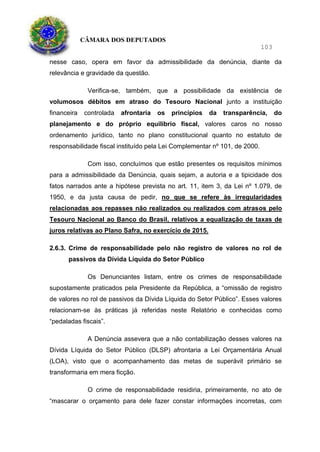 CÂMARA DOS DEPUTADOS
103
nesse caso, opera em favor da admissibilidade da denúncia, diante da
relevância e gravidade da questão.
Verifica-se, também, que a possibilidade da existência de
volumosos débitos em atraso do Tesouro Nacional junto a instituição
financeira controlada afrontaria os princípios da transparência, do
planejamento e do próprio equilíbrio fiscal, valores caros no nosso
ordenamento jurídico, tanto no plano constitucional quanto no estatuto de
responsabilidade fiscal instituído pela Lei Complementar nº 101, de 2000.
Com isso, concluímos que estão presentes os requisitos mínimos
para a admissibilidade da Denúncia, quais sejam, a autoria e a tipicidade dos
fatos narrados ante a hipótese prevista no art. 11, item 3, da Lei nº 1.079, de
1950, e da justa causa de pedir, no que se refere às irregularidades
relacionadas aos repasses não realizados ou realizados com atrasos pelo
Tesouro Nacional ao Banco do Brasil, relativos a equalização de taxas de
juros relativas ao Plano Safra, no exercício de 2015.
2.6.3. Crime de responsabilidade pelo não registro de valores no rol de
passivos da Dívida Líquida do Setor Público
Os Denunciantes listam, entre os crimes de responsabilidade
supostamente praticados pela Presidente da República, a “omissão de registro
de valores no rol de passivos da Dívida Líquida do Setor Público”. Esses valores
relacionam-se às práticas já referidas neste Relatório e conhecidas como
“pedaladas fiscais”.
A Denúncia assevera que a não contabilização desses valores na
Dívida Líquida do Setor Público (DLSP) afrontaria a Lei Orçamentária Anual
(LOA), visto que o acompanhamento das metas de superávit primário se
transformaria em mera ficção.
O crime de responsabilidade residiria, primeiramente, no ato de
“mascarar o orçamento para dele fazer constar informações incorretas, com
 