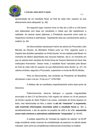 CÂMARA DOS DEPUTADOS
104
apresentação de um resultado fiscal, ao final de cada mês, superior ao que
efetivamente seria adequado” (p. 38).
Em segundo lugar, haveria crime no fato de a LDO e a LOA terem
sido elaboradas com base em resultados e metas que não espelhavam a
realidade. Ao assinar esses diplomas, a Presidente assumiria como reais os
respectivos números e estimativas, “explicitando todo seu conhecimento sobre a
matéria” (p. 44).
Os Denunciantes reproduzem trecho de autoria do Procurador Júlio
Marcelo de Oliveira, do Ministério Público junto ao TCU, segundo quem o
impacto das aludidas operações na dívida líquida “só era captado pelo Bacen no
momento do efetivo desembolso dos recursos federais, isto é, no momento em
que os valores eram sacados da Conta Única do Tesouro Nacional em favor das
instituições financeiras”. Desse modo, o resultado fiscal “calculado pelo Bacen
ao final de cada mês foi superior ao que efetivamente seria devido” (p. 37). Os
valores omitidos, segundo o Procurador, superariam a monta de R$ 40 bilhões.
Para os Denunciantes, tais condutas da Presidente da República
afrontariam o item 4 do art. 10 da Lei nº 1.079/1950.
A Defesa não se manifestou especificamente sobre esse ponto da
Denúncia.
Preliminarmente, deve-se distinguir a suposta irregularidade
anunciada no item 2.3 da Denúncia (“não registro de valores no rol de passivos
da Dívida Líquida do Setor Público”) de outras, noticiadas de forma esparsa no
texto, mas relacionadas ao item, a saber: o ato de “mascarar” o orçamento,
nele inserindo informações incorretas sobre o resultado fiscal (p. 38), e,
semelhantemente, o ato de assinar os projetos de LDO e de LOA, assumindo
como reais números e estimativas sabidamente “maquiados” (p. 44-45).
A análise específica da “omissão de registro de valores” na DLSP
exige considerar certas nuances da contabilização de passivos no cálculo desse
indicador, bem como as competências institucionais envolvidas na matéria.
 