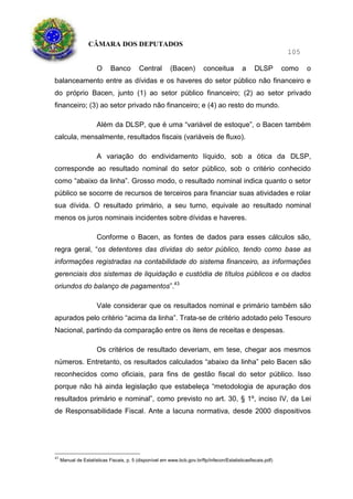 CÂMARA DOS DEPUTADOS
105
O Banco Central (Bacen) conceitua a DLSP como o
balanceamento entre as dívidas e os haveres do setor público não financeiro e
do próprio Bacen, junto (1) ao setor público financeiro; (2) ao setor privado
financeiro; (3) ao setor privado não financeiro; e (4) ao resto do mundo.
Além da DLSP, que é uma “variável de estoque”, o Bacen também
calcula, mensalmente, resultados fiscais (variáveis de fluxo).
A variação do endividamento líquido, sob a ótica da DLSP,
corresponde ao resultado nominal do setor público, sob o critério conhecido
como “abaixo da linha”. Grosso modo, o resultado nominal indica quanto o setor
público se socorre de recursos de terceiros para financiar suas atividades e rolar
sua dívida. O resultado primário, a seu turno, equivale ao resultado nominal
menos os juros nominais incidentes sobre dívidas e haveres.
Conforme o Bacen, as fontes de dados para esses cálculos são,
regra geral, “os detentores das dívidas do setor público, tendo como base as
informações registradas na contabilidade do sistema financeiro, as informações
gerenciais dos sistemas de liquidação e custódia de títulos públicos e os dados
oriundos do balanço de pagamentos”.43
Vale considerar que os resultados nominal e primário também são
apurados pelo critério “acima da linha”. Trata-se de critério adotado pelo Tesouro
Nacional, partindo da comparação entre os itens de receitas e despesas.
Os critérios de resultado deveriam, em tese, chegar aos mesmos
números. Entretanto, os resultados calculados “abaixo da linha” pelo Bacen são
reconhecidos como oficiais, para fins de gestão fiscal do setor público. Isso
porque não há ainda legislação que estabeleça “metodologia de apuração dos
resultados primário e nominal”, como previsto no art. 30, § 1º, inciso IV, da Lei
de Responsabilidade Fiscal. Ante a lacuna normativa, desde 2000 dispositivos
43
Manual de Estatísticas Fiscais, p. 5 (disponível em www.bcb.gov.br/ftp/infecon/Estatisticasfiscais.pdf)
 