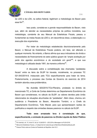 CÂMARA DOS DEPUTADOS
106
da LDO e da LOA, na esfera federal, legitimam a metodologia do Bacen para
esse fim44
.
Isso posto, constata-se a grande responsabilidade do Bacen, visto
que, além de atender as necessidades próprias da política monetária, sua
metodologia, constante de seu Manual de Estatísticas Fiscais, passou a
fundamentar as metas fiscais da LDO e, em decorrência disso, a elaboração e a
execução dos orçamentos.
Por tratar de metodologia estabelecida discricionariamente pelo
Bacen, o Manual de Estatísticas Fiscais poderia, em tese, ser alterado a
qualquer momento. No entanto, o Banco afirma que seus indicadores de dívida e
necessidades de financiamento do setor público gozam de “ampla aceitação por
parte dos agentes econômicos e da sociedade em geral”45
, e que sua
metodologia é utilizada desde 1991, de maneira uniforme46
.
A discussão sobre a contabilização das chamadas “pedaladas
fiscais” entre os itens da DLSP foi travada, inicialmente, no processo TC
021.643/2014-8, instaurado pelo TCU especificamente para tratar do tema.
Posteriormente, o processo das Contas de Governo do exercício de 2014
também abordou essa problemática.
No Acórdão 825/2015-TCU-Plenário, prolatado no âmbito do
mencionado TC, a Corte de Contas determinou ao Departamento Econômico do
Bacen que considerasse, no cálculo da DLSP, os valores devidos pela União
relacionados às situações alcunhadas de “pedaladas”. Além disso, chamou em
audiência o Presidente do Bacen, Alexandre Tombini, e o Chefe do
Departamento Econômico, Túlio Maciel, para que apresentassem razões de
justificativa a respeito das omissões desses passivos no cálculo da DLSP.
Todo esse arrazoado leva à constatação de que,
especificamente, a omissão de passivos na Dívida Líquida do Setor Público
44
Por exemplo, art. 10, inciso IV, da Lei 13.242/2015 – LDO 2016 e Mensagem do PLOA 2016.
45
Manual de Estatísticas Fiscais, p. 5 (disponível em www.bcb.gov.br/ftp/infecon/Estatisticasfiscais.pdf)
46
Parecer Prévio sobre as Contas da Presidente da República, item 8.5.1.
 