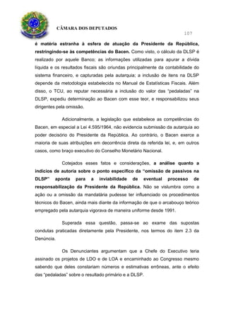 CÂMARA DOS DEPUTADOS
107
é matéria estranha à esfera de atuação da Presidente da República,
restringindo-se às competências do Bacen. Como visto, o cálculo da DLSP é
realizado por aquele Banco; as informações utilizadas para apurar a dívida
líquida e os resultados fiscais são oriundas principalmente da contabilidade do
sistema financeiro, e capturadas pela autarquia; a inclusão de itens na DLSP
depende da metodologia estabelecida no Manual de Estatísticas Fiscais. Além
disso, o TCU, ao reputar necessária a inclusão do valor das “pedaladas” na
DLSP, expediu determinação ao Bacen com esse teor, e responsabilizou seus
dirigentes pela omissão.
Adicionalmente, a legislação que estabelece as competências do
Bacen, em especial a Lei 4.595/1964, não evidencia submissão da autarquia ao
poder decisório do Presidente da República. Ao contrário, o Bacen exerce a
maioria de suas atribuições em decorrência direta da referida lei, e, em outros
casos, como braço executivo do Conselho Monetário Nacional.
Cotejados esses fatos e considerações, a análise quanto a
indícios de autoria sobre o ponto específico da “omissão de passivos na
DLSP” aponta para a inviabilidade de eventual processo de
responsabilização da Presidente da República. Não se vislumbra como a
ação ou a omissão da mandatária pudesse ter influenciado os procedimentos
técnicos do Bacen, ainda mais diante da informação de que o arcabouço teórico
empregado pela autarquia vigorava de maneira uniforme desde 1991.
Superada essa questão, passa-se ao exame das supostas
condutas praticadas diretamente pela Presidente, nos termos do item 2.3 da
Denúncia.
Os Denunciantes argumentam que a Chefe do Executivo teria
assinado os projetos de LDO e de LOA e encaminhado ao Congresso mesmo
sabendo que deles constariam números e estimativas errôneas, ante o efeito
das “pedaladas” sobre o resultado primário e a DLSP.
 