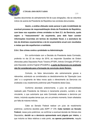 CÂMARA DOS DEPUTADOS
109
aqueles decorrentes do adimplemento fiel de suas obrigações, não se vislumbra
indício de autoria da Presidente da República nas condutas denunciadas.
Assim, a análise efetuada neste parecer é pela inviabilidade de
eventual processo de responsabilização direta da Presidente da República,
com base nos supostos crimes arrolados no item 2.3. da Denúncia, quais
sejam: o “mascaramento” do orçamento, para dele fazer constar
informações incorretas em termos de resultado fiscal, e a assinatura da
leis de diretrizes orçamentárias e da lei orçamentária anual com resultados
e metas que não espelhariam a realidade.
2.6.4. Dos crimes contra a probidade na Administração
Em conformidade com a Decisão do Presidente desta Comissão,
proferida no dia 22 de março de 2016, ao responder Questões de Ordem
oferecidas pelos Deputados Paulo Teixeira (PT/SP), Arlindo Chinaglia (PT/SP) e
pela Deputada Jandira Feghali (PCdoB/RJ), a parte da Denúncia ora analisada
não foi considerada para a formação da convicção deste Relator.
Contudo, os fatos denunciados são extremamente graves e
relevantes, sobretudo se considerados os desdobramentos da “Operação Lava
Jato” e o surgimento de fatos novos após o oferecimento da Denúncia ora
analisada e seu recebimento preliminar pelo Presidente desta Casa.
Conforme abordado anteriormente, o juízo de admissibilidade
realizado pelo Presidente da Câmara é meramente precário, sumário e não
vinculante, o que autorizaria que esta Comissão analisasse a denúncia por
inteiro, incluindo aqueles temas que, em um primeiro momento, foram afastados
por falta de maiores indícios.
Cabe ao Senado Federal realizar um juízo de recebimento
preliminar, conforme decidido pela ADPF nº 378. Cabe também ao Senado
Federal, nesse juízo preliminar, se confirmar a eventual decisão da Câmara dos
Deputados, decidir se a denúncia apresentada será julgada por inteiro, o
que incluiria os fatos relativos a este ponto, ou apenas parcialmente, naquilo
 
