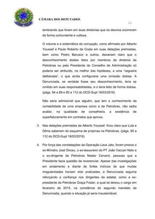 CÂMARA DOS DEPUTADOS
11
lembrando que foram em duas diretorias que os desvios ocorreram
de forma contundente e vultosa.
O volume e a sistemática da corrupção, como afirmado por Alberto
Youssef e Paulo Roberto da Costa em suas delações premiadas,
bem como Pedro Barusco e outros, deixariam claro que o
desconhecimento destes fatos por membros da diretoria da
Petrobras ou pela Presidente do Conselho de Administração só
poderia ser atribuído, na melhor das hipóteses, a uma “cegueira
deliberada”, o que ainda configuraria uma omissão dolosa. A
Denunciada, se verdade fosse seu desconhecimento, teria se
omitido em suas responsabilidades, e o teria feito de forma dolosa.
(págs. 84 a 89 e 90 a 112 do DCD-Supl 18/03/2016)
Não seria admissível que alguém, que tem o conhecimento da
contabilidade de uma empresa como a da Petrobras, não saiba
avaliar, na qualidade de conselheira, a existência de
superfaturamento em contratos que aprova.
3. Nas delações premiadas de Alberto Youssef, ficou claro que Lula e
Dilma saberiam do esquema de propinas na Petrobras. (págs. 90 a
112 do DCD-Supl 18/03/2016)
4. Por força das constatações da Operação Lava Jato, foram presos o
ex-Ministro José Dirceu, o ex-tesoureiro do PT João Vaccari Neto e
o ex-dirigente da Petrobras Nestor Cerveró, pessoas que a
Presidente fazia questão de reverenciar. Apesar das investigações
em andamento e diante de fortes indícios de que muitas
irregularidades haviam sido praticadas, a Denunciada seguiria
reforçando a confiança nos dirigentes da estatal, como a ex-
presidente da Petrobras Graça Foster, a qual só deixou o cargo em
fevereiro de 2015, na constância do segundo mandato da
Denunciada, quando a situação já seria insustentável.
 