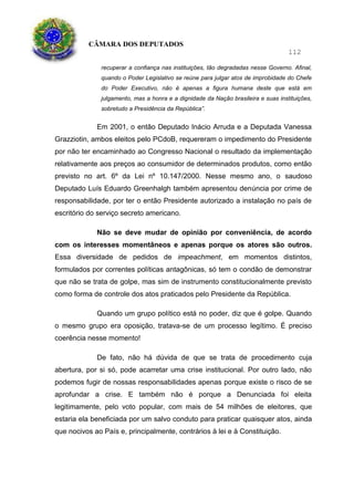 CÂMARA DOS DEPUTADOS
112
recuperar a confiança nas instituições, tão degradadas nesse Governo. Afinal,
quando o Poder Legislativo se reúne para julgar atos de improbidade do Chefe
do Poder Executivo, não é apenas a figura humana deste que está em
julgamento, mas a honra e a dignidade da Nação brasileira e suas instituições,
sobretudo a Presidência da República”.
Em 2001, o então Deputado Inácio Arruda e a Deputada Vanessa
Grazziotin, ambos eleitos pelo PCdoB, requereram o impedimento do Presidente
por não ter encaminhado ao Congresso Nacional o resultado da implementação
relativamente aos preços ao consumidor de determinados produtos, como então
previsto no art. 6º da Lei nº 10.147/2000. Nesse mesmo ano, o saudoso
Deputado Luís Eduardo Greenhalgh também apresentou denúncia por crime de
responsabilidade, por ter o então Presidente autorizado a instalação no país de
escritório do serviço secreto americano.
Não se deve mudar de opinião por conveniência, de acordo
com os interesses momentâneos e apenas porque os atores são outros.
Essa diversidade de pedidos de impeachment, em momentos distintos,
formulados por correntes políticas antagônicas, só tem o condão de demonstrar
que não se trata de golpe, mas sim de instrumento constitucionalmente previsto
como forma de controle dos atos praticados pelo Presidente da República.
Quando um grupo político está no poder, diz que é golpe. Quando
o mesmo grupo era oposição, tratava-se de um processo legítimo. É preciso
coerência nesse momento!
De fato, não há dúvida de que se trata de procedimento cuja
abertura, por si só, pode acarretar uma crise institucional. Por outro lado, não
podemos fugir de nossas responsabilidades apenas porque existe o risco de se
aprofundar a crise. E também não é porque a Denunciada foi eleita
legitimamente, pelo voto popular, com mais de 54 milhões de eleitores, que
estaria ela beneficiada por um salvo conduto para praticar quaisquer atos, ainda
que nocivos ao País e, principalmente, contrários à lei e à Constituição.
 