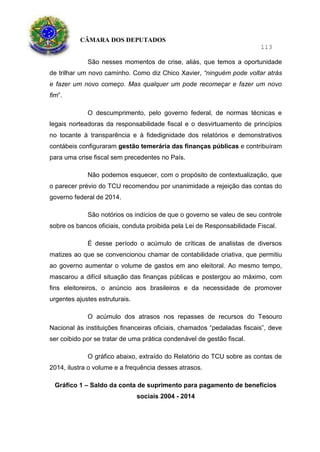 CÂMARA DOS DEPUTADOS
113
São nesses momentos de crise, aliás, que temos a oportunidade
de trilhar um novo caminho. Como diz Chico Xavier, “ninguém pode voltar atrás
e fazer um novo começo. Mas qualquer um pode recomeçar e fazer um novo
fim”.
O descumprimento, pelo governo federal, de normas técnicas e
legais norteadoras da responsabilidade fiscal e o desvirtuamento de princípios
no tocante à transparência e à fidedignidade dos relatórios e demonstrativos
contábeis configuraram gestão temerária das finanças públicas e contribuíram
para uma crise fiscal sem precedentes no País.
Não podemos esquecer, com o propósito de contextualização, que
o parecer prévio do TCU recomendou por unanimidade a rejeição das contas do
governo federal de 2014.
São notórios os indícios de que o governo se valeu de seu controle
sobre os bancos oficiais, conduta proibida pela Lei de Responsabilidade Fiscal.
É desse período o acúmulo de críticas de analistas de diversos
matizes ao que se convencionou chamar de contabilidade criativa, que permitiu
ao governo aumentar o volume de gastos em ano eleitoral. Ao mesmo tempo,
mascarou a difícil situação das finanças públicas e postergou ao máximo, com
fins eleitoreiros, o anúncio aos brasileiros e da necessidade de promover
urgentes ajustes estruturais.
O acúmulo dos atrasos nos repasses de recursos do Tesouro
Nacional às instituições financeiras oficiais, chamados “pedaladas fiscais”, deve
ser coibido por se tratar de uma prática condenável de gestão fiscal.
O gráfico abaixo, extraído do Relatório do TCU sobre as contas de
2014, ilustra o volume e a frequência desses atrasos.
Gráfico 1 – Saldo da conta de suprimento para pagamento de benefícios
sociais 2004 - 2014
 