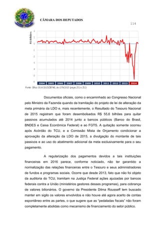 CÂMARA DOS DEPUTADOS
114
Documentos oficiais, como o encaminhado ao Congresso Nacional
pelo Ministro da Fazenda quando da tramitação do projeto de lei de alteração da
meta primária da LDO e, mais recentemente, o Resultado do Tesouro Nacional
de 2015 registram que foram desembolsados R$ 55,6 bilhões para quitar
passivos acumulados até 2014 junto a bancos públicos (Banco do Brasil,
BNDES e Caixa Econômica Federal) e ao FGTS. A quitação somente ocorreu
após Acórdão do TCU, e a Comissão Mista de Orçamento condicionar a
aprovação da alteração da LDO de 2015, a divulgação do montante de tais
passivos e ao uso do abatimento adicional da meta exclusivamente para o seu
pagamento.
A regularização dos pagamentos devidos a tais instituições
financeiras em 2016 parece, conforme noticiado, não ter garantido a
normalização das relações financeiras entre o Tesouro e seus administradores
de fundos e programas sociais. Ocorre que desde 2013, fato que não foi objeto
da auditoria do TCU, tramitam na Justiça Federal ações ajuizadas por bancos
federais contra a União (ministérios gestores desses programas), para cobrança
de valores bilionários. O governo da Presidente Dilma Rousseff tem buscado
manter em sigilo os valores envolvidos e não houve até agora acerto de contas
espontâneo entre as partes, o que sugere que as “pedaladas fiscais” não foram
completamente abolidas como mecanismo de financiamento do setor público.
 
