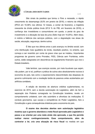 CÂMARA DOS DEPUTADOS
115
São sinais da paralisia que tomou o País a recessão, o rápido
crescimento do desemprego (9,5% em janeiro de 2016), o retorno da inflação
(IPCA em 10,36% nos últimos 12 meses, a contar de fevereiro), a trajetória
crescente da dívida pública bruta (67,6 % do PIB, em fevereiro de 2016), a
confiança dos investidores e consumidores em queda, a perda do grau de
investimento e a elevação da taxa de juros (Selic hoje em 14,25%). Além disso,
é notória a falência dos serviços públicos, com a degradação nas áreas de
saúde, educação, segurança, dentre outros.
É fato que nos últimos anos o país avançou no âmbito social, com
uma distribuição mais igualitária da renda, resultado positivo, no entanto, que
começa a ser revertido por conta da grave crise que se instalou. Importantes
programas de governo como Pronatec, FIES, Ciência sem Fronteiras, entre
outros, estão estagnados em decorrência do esgotamento financeiro que vive o
Estado brasileiro.
Vale lembrar, que avanços sociais, por mais louváveis que sejam,
não podem, por si só, justificar a prática de outros atos absolutamente nocivos à
economia do país, tais como o expansionismo descontrolado das despesas do
governo culminando com a revelação tardia de passivos antes acobertados por
artifícios contábeis.
A edição de decretos de abertura créditos suplementares, no
exercício de 2015, sem a devida autorização do Legislativo, além de ferir a
separação dos Poderes consagrada na Constituição brasileira, revela um
comportamento unilateral, com viés autoritário e afrontoso às instituições. É
conduta gravíssima, que usurpa a competência do Poder Legislativo, fere a
Constituição e gera consequências drásticas para a economia do país.
O exame dos decretos abertos sem autorização legislativa
mostrou que o governo abandona a meta fiscal aprovada pelo Legislativo e
passa a se orientar por uma meta ainda não aprovada, o que lhe permite
realizar menor contingenciamento. Esse comportamento, além de
contrariar a lei, cria uma situação de risco fiscal na medida em que
 