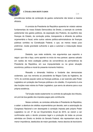 CÂMARA DOS DEPUTADOS
116
providências tardias de contenção de gastos certamente não teriam a mesma
eficácia.
A conduta da Presidente da República aparenta ter violado valores
fundamentais de nosso Estado Democrático de Direito, a exemplo do controle
parlamentar dos gastos públicos, da separação dos Poderes, do equilíbrio das
finanças do Estado, da condução proba, transparente e eficiente da política
orçamentária e fiscal, entre outros valores político-administrativos de finanças
públicas contidos na Constituição Federal, o que, ao menos nesse juízo
preliminar, revela gravidade suficiente e apta a autorizar a instauração desse
processo.
Destarte, que reste evidente, nos argumentos que exponho a
seguir, que não o faço, como apontei no início do meu parecer, apenas calcado
em razões de mera avaliação política da conveniência da permanência da
Presidente da República, em sua impopularidade ou na grave situação
econômica, política e moral do presente momento histórico.
Ressalto a dimensão histórica e fundante das democracias
ocidentais, que nos remonta ao precedente da Magna Carta da Inglaterra, de
1215, do controle popular sobre as finanças públicas, a ser exercido pelo Poder
Legislativo em proteção das finanças públicas e do cidadão. O orçamento é uma
das funções mais nobres do Poder Legislativo, que serviu de alicerce para a sua
própria existência.
Tal função reside exatamente no controle da aplicação dos tributos,
em prol da boa gestão dos impostos pagos pelo contribuinte.
Nesse contexto, as condutas atribuídas à Presidente da República,
a saber: a abertura de créditos orçamentários por decreto, sem a autorização do
Congresso Nacional e em desrespeito à condição imposta pelo próprio Poder
Legislativo no art. 4º da Lei Orçamentária Anual de 2015, se vierem a ser
confirmadas após o devido processo legal e a produção de todas as provas
admitidas em Direito no âmbito do Senado Federal, não representam atos de
menor importância, destituídos de maior gravidade, meros desvios de tecnicismo
 