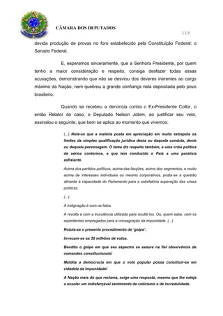 CÂMARA DOS DEPUTADOS
119
devida produção de provas no foro estabelecido pela Constituição Federal: o
Senado Federal.
E, esperamos sinceramente, que a Senhora Presidente, por quem
tenho a maior consideração e respeito, consiga desfazer todas essas
acusações, demonstrando que não se desviou dos deveres inerentes ao cargo
máximo da Nação, nem quebrou a grande confiança nela depositada pelo povo
brasileiro.
Quando se recebeu a denúncia contra o Ex-Presidente Collor, o
então Relator do caso, o Deputado Nelson Jobim, ao justificar seu voto,
assinalou o seguinte, que bem se aplica ao momento que vivemos:
(...) Note-se que a matéria posta em apreciação em muito extrapola os
limites da simples qualificação jurídica desta ou daquela conduta, deste
ou daquele personagem. O tema diz respeito também, a uma crise política
de sérios contornos, e que tem conduzido o País a uma paralisia
asfixiante.
Acima dos partidos políticos, acima das facções, acima dos segmentos, e muito
acima de interesses individuais ou mesmo corporativos, posta-se a questão
atinente à capacidade do Parlamento para a satisfatória superação das crises
políticas.
(...)
A indignação é com os fatos.
A revolta é com a truculência utilizada para ocultá-los. Ou, quem sabe, com os
expedientes empregados para a consagração da impunidade. (...)
Rotula-se o presente procedimento de ‘golpe’.
Invocam-se os 35 milhões de votos.
Bendito o golpe em que seu espectro se exaure na fiel observância de
comandos constitucionais!
Maldita a democracia em que o voto popular possa constituir-se em
cidadela da impunidade!
A Nação mais do que reclama, exige uma resposta, mesmo que lhe esteja
a assolar um indisfarçável sentimento de ceticismo e de incredulidade.
 