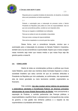 CÂMARA DOS DEPUTADOS
120
Resposta para as suspeitas fundadas de desmandos, de desatinos, de deslizes
éticos sem precedentes na história republicana.
(...)
Portanto, a autorização para a instauração de processo contra o Senhor
Presidente da República pela prática de crime de responsabilidade, mais do
que uma conveniência política, constitui-se num imperativo ético.
Para que se resgaste a credibilidade nas instituições.
Para que se estirpe do seio da sociedade a impunidade.
Para que cesse a ameaça de ingovernabilidade.
Para sermos respeitados no concerto geral das nações.
Dessa forma, com a consciência tranquila, concluo que a
autorização para a instauração do processo no Senado Federal é imperativa,
também sob a luz da conveniência e oportunidade. Espero que a nossa coragem
nesse momento seja maior que nossos medos e que nossa força seja tão
grande quanto a nossa fé.
2.8. CONCLUSÃO
Diante de todas as considerações jurídicas e políticas que trouxe
neste Relatório, quero dizer aos membros desta Comissão Especial e a toda a
sociedade brasileira que estou convicto de que as condutas atribuídas à
Presidente da República por mim analisadas, se confirmadas, não representam
atos de menor gravidade ou mero tecnicismo contábil, orçamentário ou
financeiro.
Pelo contrário, tais atos revelam sérios indícios de gravíssimos
e sistemáticos atentados à Constituição Federal, em diversos princípios
estruturantes de nosso Estado Democrático de Direito, mais precisamente a
separação de Poderes, o controle parlamentar das finanças públicas, a
responsabilidade e equilíbrio fiscal, o planejamento e a transparência das contas
do governo, a boa gestão dos dinheiros públicos e o respeito às leis
orçamentárias e à probidade administrativa.
 