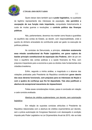 CÂMARA DOS DEPUTADOS
121
Quero deixar claro também que o poder legislativo, na qualidade
de legítimo representante dos interesses da população, não permitirá a
usurpação de sua função mais importante, conquistada historicamente à
custa de muitas guerras e revoluções: o controle político das finanças
públicas.
Nós, parlamentares, devemos nos manter como fiscais e guardiões
do equilíbrio das contas do Estado, ao decidir, com responsabilidade, onde e
quanto do dinheiro arrecadado do contribuinte pode ser gasto na execução de
políticas públicas.
As condutas da Denunciada, a princípio, violentam exatamente
essa missão constitucional do Poder Legislativo, em grave ruptura do
basilar princípio constitucional da separação dos Poderes, além de por em
risco o equilíbrio das contas públicas e a saúde financeira do País, com
prejuízos irreparáveis para a economia e para os direitos mais fundamentais dos
cidadãos brasileiros.
Enfim, segundo a minha análise, a magnitude e o alcance das
violações praticadas pela Presidente da República constituíram grave desvio
dos seus deveres funcionais, com prejuízos para os interesses da Nação e
com a quebra da confiança que lhe foi depositada. Tais atos justificam a
abertura do excepcional mecanismo do impeachment.
Feitas essas considerações iniciais, passo à conclusão em relação
a cada conduta analisada.
Abertura de créditos suplementares, por decreto, sem autorização
legislativa
Em relação às supostas condutas atribuídas à Presidente da
República relacionadas com a abertura de créditos orçamentários por decreto,
sem a prévia autorização do Congresso Nacional e em desrespeito à condição
imposta pelo Poder Legislativo na Lei Orçamentária Anual de 2015, não se trata
 
