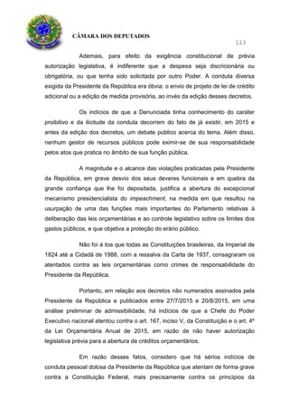 CÂMARA DOS DEPUTADOS
123
Ademais, para efeito da exigência constitucional de prévia
autorização legislativa, é indiferente que a despesa seja discricionária ou
obrigatória, ou que tenha sido solicitada por outro Poder. A conduta diversa
exigida da Presidente da República era óbvia: o envio de projeto de lei de crédito
adicional ou a edição de medida provisória, ao invés da edição desses decretos.
Os indícios de que a Denunciada tinha conhecimento do caráter
proibitivo e da ilicitude da conduta decorrem do fato de já existir, em 2015 e
antes da edição dos decretos, um debate público acerca do tema. Além disso,
nenhum gestor de recursos públicos pode eximir-se de sua responsabilidade
pelos atos que pratica no âmbito de sua função pública.
A magnitude e o alcance das violações praticadas pela Presidente
da República, em grave desvio dos seus deveres funcionais e em quebra da
grande confiança que lhe foi depositada, justifica a abertura do excepcional
mecanismo presidencialista do impeachment, na medida em que resultou na
usurpação de uma das funções mais importantes do Parlamento relativas à
deliberação das leis orçamentárias e ao controle legislativo sobre os limites dos
gastos públicos, e que objetiva a proteção do erário público.
Não foi à toa que todas as Constituições brasileiras, da Imperial de
1824 até a Cidadã de 1988, com a ressalva da Carta de 1937, consagraram os
atentados contra as leis orçamentárias como crimes de responsabilidade do
Presidente da República.
Portanto, em relação aos decretos não numerados assinados pela
Presidente da República e publicados entre 27/7/2015 e 20/8/2015, em uma
análise preliminar de admissibilidade, há indícios de que a Chefe do Poder
Executivo nacional atentou contra o art. 167, inciso V, da Constituição e o art. 4º
da Lei Orçamentária Anual de 2015, em razão de não haver autorização
legislativa prévia para a abertura de créditos orçamentários.
Em razão desses fatos, considero que há sérios indícios de
conduta pessoal dolosa da Presidente da República que atentam de forma grave
contra a Constituição Federal, mais precisamente contra os princípios da
 