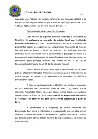 CÂMARA DOS DEPUTADOS
124
separação dos Poderes, do controle parlamentar das finanças públicas e do
respeito às leis orçamentárias, e que encontram tipificação estrita na Lei nº
1.079, de 1950, no item 4 do art. 10 e no item 2 do art. 11.
Contratação ilegal de operações de crédito
Com relação às supostas condutas atribuídas à Presidente da
República, de realização de operação de crédito ilegal com instituição
financeira controlada (no caso o Banco do Brasil, em 2015), é evidente que
persistentes atrasos no pagamento de compromissos financeiros do Tesouro
Nacional junto ao Banco do Brasil ou qualquer outra instituição financeira
controlada não se coadunam com o planejamento, a prevenção de riscos e a
transparência, princípios basilares da gestão fiscal responsável e que devem ser
observados pelos gestores públicos, nos termos do art. 1º da Lei de
Responsabilidade Fiscal e do art. 37 da Constituição Federal.
Nossa história recente revela que a possibilidade de os entes
públicos utilizarem instituições financeiras controladas para o financiamento de
gastos sempre se revelou como potencialmente causadora de déficits e
desequilíbrios fiscais.
A título de contextualização, o Relatório das contas presidenciais
de 2014, elaborado pelo Tribunal de Contas da União (TCU), revelou que as
chamadas “pedaladas fiscais” não eram apenas meros atrasos ou aceitáveis
descompassos de fluxos de caixa, mas constituíram engenhoso mecanismo
de ocultação de déficit fiscal, com valores muito expressivos a partir de
2013.
A continuidade e a magnitude da prática promovida pela
Denunciada, bem como a notoriedade e a repercussão que os fatos tiveram
desde as primeiras discussões no âmbito do TCU, podem caracterizar o dolo da
sua conduta, assim como a prática de crime de responsabilidade, no decurso do
atual mandato.
 