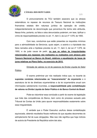 CÂMARA DOS DEPUTADOS
125
O pronunciamento do TCU também assevera que os atrasos
sistemáticos no repasse de recursos do Tesouro Nacional às instituições
financeiras estatais têm natureza jurídica de operação de crédito,
independentemente da denominação que porventura lhe tenha sido atribuída.
Nessa linha, portanto, os fatos e atos denunciados poderiam, em tese, tipificar o
crime de responsabilidade previsto no art. 11, item 3, da Lei nº 1.079, de 1950.
Com isso, concluímos que estão presentes os requisitos mínimos
para a admissibilidade da Denúncia, quais sejam, a autoria e a tipicidade dos
fatos narrados ante a hipótese prevista no art. 11, item 3, da Lei nº 1.079, de
1950, e da justa causa de pedir, no que se refere às irregularidades
relacionadas aos repasses não realizados ou realizados com atrasos pelo
Tesouro Nacional ao Banco do Brasil, relativos a equalização de taxas de
juros relativas ao Plano Safra, no exercício de 2015.
Omissão de valores no rol de passivos da Dívida Líquida do Setor
Público
O exame preliminar por nós realizado indica que, no tocante às
supostas condutas relacionadas ao “mascaramento” do orçamento e à
assinatura da lei de diretrizes orçamentárias e da lei orçamentária anual com
informações sabidamente incorretas, a responsabilidade pela contabilização
de valores na Dívida Líquida do Setor Público é do Banco Central do Brasil.
Pode-se vislumbrar essa conclusão a partir do exame da legislação
que trata das competências do Banco, bem como do processo autuado pelo
Tribunal de Contas da União para apurar responsabilidades exatamente sobre
essa irregularidade.
É verdade que o Poder Executivo usufruiu dessa contabilização
equivocada, obtendo resultados fiscais melhores do que aqueles decorrentes do
adimplemento fiel de suas obrigações. Mas isso não significa que haja indícios
de autoria da Presidente da República sobre tais atos.
 