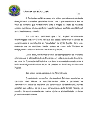 CÂMARA DOS DEPUTADOS
126
A Denúncia é enfática quanto aos efeitos perniciosos da ausência
de registro das chamadas “pedaladas fiscais”, com o que concordamos. Por se
tratar de números que fundamentam tanto a fixação da meta de resultado
primário quanto sua aferição posterior, há potencial para que toda a gestão fiscal
se contamine dessa omissão.
Por outro lado, verificamos que o TCU expediu recentemente
determinações ao Banco Central para que este passe a considerar os valores de
compromissos a semelhantes às “pedaladas” na dívida líquida. Com isso,
espera-se que as estatísticas fiscais retratem de forma mais fidedigna as
obrigações da União e a realidade das finanças públicas.
Diante disso, concluímos que não se fazem presentes os requisitos
mínimos para a admissibilidade da Denúncia, em vista da ausência de autoria,
por parte da Presidente da República, quanto às irregularidades relacionadas à
omissão do registro de valores no rol de passivos da Dívida Líquida do Setor
Público.
Dos crimes contra a probidade na Administração
Em relação às acusações relacionadas à Petrobras apontadas na
Denúncia como crimes de responsabilidade contra a probidade na
Administração, apesar de não terem sido consideradas por este Relator, importa
ressaltar que poderão, se for o caso, ser analisadas pelo Senado Federal, no
exercício de sua competência para realizar o juízo de admissibilidade, conforme
já abordado anteriormente.
 