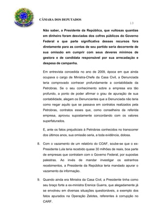 CÂMARA DOS DEPUTADOS
13
Não saber, a Presidente da República, que vultosas quantias
em dinheiro foram desviadas dos cofres públicos do Governo
Federal e que parte significativa desses recursos fora
diretamente para as contas de seu partido seria decorrente de
sua omissão em cumprir com seus deveres mínimos de
gestora e de candidata responsável por sua arrecadação e
despesa de campanha.
Em entrevista concedida no ano de 2009, época em que ainda
ocupava o cargo de Ministra-Chefe da Casa Civil, a Denunciada
teria comprovado conhecer profundamente a contabilidade da
Petrobras. Se o seu conhecimento sobre a empresa era tão
profundo, a ponto de poder afirmar o grau de apuração de sua
contabilidade, alegam os Denunciantes que a Denunciada não teria
como negar aquilo que se passava em contratos realizados pela
Petrobras, contratos esses que, como conselheira da referida
empresa, aprovou supostamente concordando com os valores
superfaturados.
E, ante os fatos prejudiciais à Petrobras conhecidos no transcorrer
dos últimos anos, sua omissão seria, a toda evidência, dolosa.
8. Com o vazamento de um relatório do COAF, soube-se que o ex-
Presidente Lula teria recebido quase 30 milhões de reais, boa parte
de empresas que contratam com o Governo Federal, por supostas
palestras. Ao invés de mandar investigar os estranhos
recebimentos, a Presidente da República teria mandado apurar o
vazamento da informação.
9. Quando ainda era Ministra da Casa Civil, a Presidente tinha como
seu braço forte a ex-ministra Erenice Guerra, que alegadamente já
se envolveu em diversas situações questionáveis, a exemplo dos
fatos apurados na Operação Zelotes, referentes à corrupção no
CARF.
 
