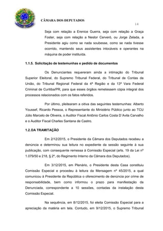 CÂMARA DOS DEPUTADOS
14
Seja com relação a Erenice Guerra, seja com relação a Graça
Foster, seja com relação a Nestor Cerveró, ou Jorge Zelada, a
Presidente agiu como se nada soubesse, como se nada tivesse
ocorrido, mantendo seus assistentes intocáveis e operantes na
máquina de poder instituída.
1.1.5. Solicitação de testemunhas e pedido de documentos
Os Denunciantes requereram ainda a intimação do Tribunal
Superior Eleitoral, do Supremo Tribunal Federal, do Tribunal de Contas da
União, do Tribunal Regional Federal da 4ª Região e da 13ª Vara Federal
Criminal de Curitiba/PR, para que esses órgãos remetessem cópia integral dos
processos relacionados com os fatos referidos.
Por último, pleitearam a oitiva das seguintes testemunhas: Alberto
Youssef, Ricardo Pessoa, o Representante do Ministério Público junto ao TCU
Júlio Marcelo de Oliveira, o Auditor Fiscal Antônio Carlos Costa D´Avila Carvalho
e o Auditor Fiscal Charles Santana de Castro.
1.2.DA TRAMITAÇÃO
Em 2/12/2015, o Presidente da Câmara dos Deputados recebeu a
denúncia e determinou sua leitura no expediente da sessão seguinte à sua
publicação, com consequente remessa à Comissão Especial (arts. 19 da Lei nº
1.079/50 e 218, § 2º, do Regimento Interno da Câmara dos Deputados).
Em 3/12/2015, em Plenário, o Presidente desta Casa constituiu
Comissão Especial e procedeu à leitura da Mensagem nº 45/2015, a qual
comunicou à Presidente da República o oferecimento de denúncia por crime de
responsabilidade, bem como informou o prazo para manifestação da
Denunciada, correspondente a 10 sessões, contadas da instalação desta
Comissão Especial.
Na sequência, em 8/12/2015, foi eleita Comissão Especial para a
apreciação da matéria em tela. Contudo, em 9/12/2015, o Supremo Tribunal
 