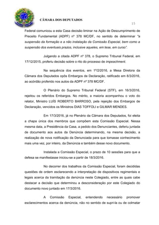 CÂMARA DOS DEPUTADOS
15
Federal comunicou a esta Casa decisão liminar na Ação de Descumprimento de
Preceito Fundamental (ADPF) nº 378 MC/DF, no sentido de determinar "a
suspensão da formação e a não instalação da Comissão Especial, bem como a
suspensão dos eventuais prazos, inclusive aqueles, em tese, em curso”.
Julgando a citada ADPF nº 378, o Supremo Tribunal Federal, em
17/12/2015, proferiu decisão sobre o rito do processo de impeachment.
Na sequência dos eventos, em 1º/2/2016, a Mesa Diretora da
Câmara dos Deputados opôs Embargos de Declaração, ratificado em 8/3/2016,
ao acórdão proferido nos autos da ADPF nº 378 MC/DF.
O Plenário do Supremo Tribunal Federal (STF), em 16/3/2016,
rejeitou os referidos Embargos. No mérito, a maioria acompanhou o voto do
relator, Ministro LUÍS ROBERTO BARROSO, pela rejeição dos Embargos de
Declaração, vencidos os Ministros DIAS TOFFOLI e GILMAR MENDES.
Em 17/3/2016, já no Plenário da Câmara dos Deputados, foi eleita
a chapa única dos membros que compõem esta Comissão Especial. Nessa
mesma data, a Presidência da Casa, a pedido dos Denunciantes, deferiu juntada
de documento aos autos da Denúncia determinando, na mesma decisão, a
realização de nova notificação da Denunciada para que tomasse conhecimento
mais uma vez, por inteiro, da Denúncia e também desse novo documento.
Instalada a Comissão Especial, o prazo de 10 sessões para que a
defesa se manifestasse iniciou-se a partir de 18/3/2016.
No decorrer dos trabalhos da Comissão Especial, foram decididas
questões de ordem esclarecendo a interpretação de dispositivos regimentais e
legais acerca da tramitação da denúncia neste Colegiado, entre as quais cabe
destacar a decisão que determinou a desconsideração por este Colegiado do
documento novo juntado em 17/3/2016.
A Comissão Especial, entendendo necessário promover
esclarecimentos acerca da denúncia, não no sentido de supri-la ou de colmatar
 