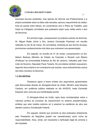 CÂMARA DOS DEPUTADOS
16
eventuais lacunas existentes, mas apenas de informar aos Parlamentares e à
própria sociedade sobre os fatos nela narrados, aprovou requerimento do relator,
fruto de acordo entre líderes, em consonância com o Plano de Trabalho, para
trazer ao Colegiado convidados que pudessem expor suas visões sobre o teor
da Denúncia.
Em primeiro lugar, compareceram os próprios autores da denúncia,
Sr. Miguel Reale Júnior e Sra. Janaina Conceição Paschoal, em reunião
realizada no dia 30 de março. Os convidados, limitando-se aos termos da peça,
promoveram esclarecimentos dos fatos que motivaram sua apresentação.
Em seguida, na reunião de 31 de março, compareceram os Srs.
Nelson Barbosa (Ministro de Estado da Fazenda) e Ricardo Lodi Ribeiro
(Professor da Universidade Estadual do Rio de Janeiro), indicados pelo Vice-
Líder do Governo, Deputado Paulo Teixeira. Os convidados também expuseram,
segundo ótica própria e em contraponto aos autores, seus entendimentos acerca
dos fatos narrados na denúncia.
1.3.DA DEFESA
Passamos agora à breve síntese dos argumentos apresentados
pela Denunciada através do Advogado-Geral da União, Ministro José Eduardo
Cardozo, em audiência pública realizada no dia 4/4/2016, nesta Comissão
Especial, bem como de sua manifestação escrita.
O Advogado-Geral da União, após tecer considerações sobre a
natureza jurídica do processo de impeachment no sistema presidencialista,
enfatiza que esta medida extrema só é possível na existência de atos que
atentem contra a Constituição Federal.
Em seguida, adverte que somente os atos praticados diretamente
pelo Presidente da República podem ser caracterizados como crime de
responsabilidade. Aduz, ainda, ser necessária a tipificação legal da conduta a
ele imputada.
 