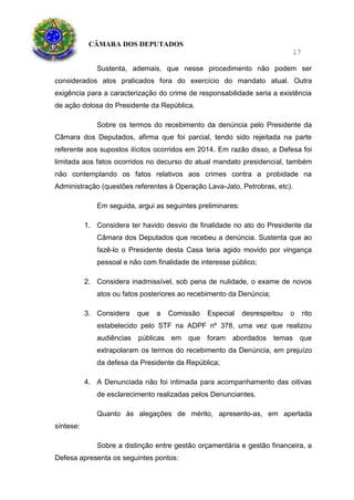CÂMARA DOS DEPUTADOS
17
Sustenta, ademais, que nesse procedimento não podem ser
considerados atos praticados fora do exercício do mandato atual. Outra
exigência para a caracterização do crime de responsabilidade seria a existência
de ação dolosa do Presidente da República.
Sobre os termos do recebimento da denúncia pelo Presidente da
Câmara dos Deputados, afirma que foi parcial, tendo sido rejeitada na parte
referente aos supostos ilícitos ocorridos em 2014. Em razão disso, a Defesa foi
limitada aos fatos ocorridos no decurso do atual mandato presidencial, também
não contemplando os fatos relativos aos crimes contra a probidade na
Administração (questões referentes à Operação Lava-Jato, Petrobras, etc).
Em seguida, argui as seguintes preliminares:
1. Considera ter havido desvio de finalidade no ato do Presidente da
Câmara dos Deputados que recebeu a denúncia. Sustenta que ao
fazê-lo o Presidente desta Casa teria agido movido por vingança
pessoal e não com finalidade de interesse público;
2. Considera inadmissível, sob pena de nulidade, o exame de novos
atos ou fatos posteriores ao recebimento da Denúncia;
3. Considera que a Comissão Especial desrespeitou o rito
estabelecido pelo STF na ADPF nº 378, uma vez que realizou
audiências públicas em que foram abordados temas que
extrapolaram os termos do recebimento da Denúncia, em prejuízo
da defesa da Presidente da República;
4. A Denunciada não foi intimada para acompanhamento das oitivas
de esclarecimento realizadas pelos Denunciantes.
Quanto às alegações de mérito, apresento-as, em apertada
síntese:
Sobre a distinção entre gestão orçamentária e gestão financeira, a
Defesa apresenta os seguintes pontos:
 