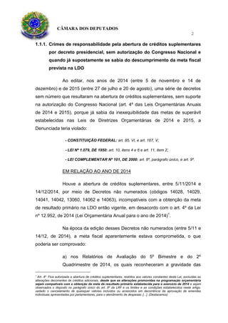 CÂMARA DOS DEPUTADOS
2
1.1.1. Crimes de responsabilidade pela abertura de créditos suplementares
por decreto presidencial, sem autorização do Congresso Nacional e
quando já supostamente se sabia do descumprimento da meta fiscal
prevista na LDO
Ao editar, nos anos de 2014 (entre 5 de novembro e 14 de
dezembro) e de 2015 (entre 27 de julho e 20 de agosto), uma série de decretos
sem número que resultaram na abertura de créditos suplementares, sem suporte
na autorização do Congresso Nacional (art. 4º das Leis Orçamentárias Anuais
de 2014 e 2015), porque já sabia da inexequibilidade das metas de superávit
estabelecidas nas Leis de Diretrizes Orçamentárias de 2014 e 2015, a
Denunciada teria violado:
- CONSTITUIÇÃO FEDERAL: art. 85, VI, e art. 167, V;
- LEI Nº 1.079, DE 1950: art. 10, itens 4 e 6 e art. 11, item 2;
- LEI COMPLEMENTAR Nº 101, DE 2000: art. 8º, parágrafo único, e art. 9º.
EM RELAÇÃO AO ANO DE 2014
Houve a abertura de créditos suplementares, entre 5/11/2014 e
14/12/2014, por meio de Decretos não numerados (códigos 14028, 14029,
14041, 14042, 13060, 14062 e 14063), incompatíveis com a obtenção da meta
de resultado primário na LDO então vigente, em desacordo com o art. 4º da Lei
nº 12.952, de 2014 (Lei Orçamentária Anual para o ano de 2014)1
.
Na época da edição desses Decretos não numerados (entre 5/11 e
14/12, de 2014), a meta fiscal aparentemente estava comprometida, o que
poderia ser comprovado:
a) nos Relatórios de Avaliação do 5º Bimestre e do 2º
Quadrimestre de 2014, os quais reconheceram a gravidade das
1
Art. 4º. Fica autorizada a abertura de créditos suplementares, restritos aos valores constantes desta Lei, excluídas as
alterações decorrentes de créditos adicionais, desde que as alterações promovidas na programação orçamentária
sejam compatíveis com a obtenção da meta de resultado primário estabelecida para o exercício de 2014 e sejam
observados o disposto no parágrafo único do art. 8º da LRF e os limites e as condições estabelecidos neste artigo,
vedado o cancelamento de quaisquer valores incluídos ou acrescidos em decorrência da aprovação de emendas
individuais apresentadas por parlamentares, para o atendimento de despesas: [...]. (Destacamos)
 