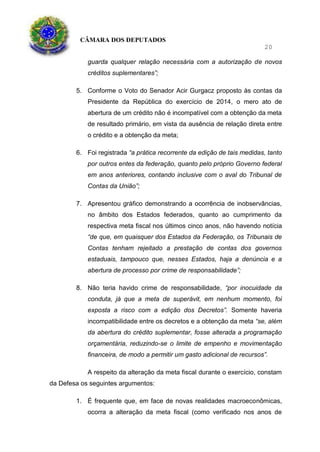CÂMARA DOS DEPUTADOS
20
guarda qualquer relação necessária com a autorização de novos
créditos suplementares”;
5. Conforme o Voto do Senador Acir Gurgacz proposto às contas da
Presidente da República do exercício de 2014, o mero ato de
abertura de um crédito não é incompatível com a obtenção da meta
de resultado primário, em vista da ausência de relação direta entre
o crédito e a obtenção da meta;
6. Foi registrada “a prática recorrente da edição de tais medidas, tanto
por outros entes da federação, quanto pelo próprio Governo federal
em anos anteriores, contando inclusive com o aval do Tribunal de
Contas da União”;
7. Apresentou gráfico demonstrando a ocorrência de inobservâncias,
no âmbito dos Estados federados, quanto ao cumprimento da
respectiva meta fiscal nos últimos cinco anos, não havendo notícia
“de que, em quaisquer dos Estados da Federação, os Tribunais de
Contas tenham rejeitado a prestação de contas dos governos
estaduais, tampouco que, nesses Estados, haja a denúncia e a
abertura de processo por crime de responsabilidade”;
8. Não teria havido crime de responsabilidade, “por inocuidade da
conduta, já que a meta de superávit, em nenhum momento, foi
exposta a risco com a edição dos Decretos”. Somente haveria
incompatibilidade entre os decretos e a obtenção da meta “se, além
da abertura do crédito suplementar, fosse alterada a programação
orçamentária, reduzindo-se o limite de empenho e movimentação
financeira, de modo a permitir um gasto adicional de recursos”.
A respeito da alteração da meta fiscal durante o exercício, constam
da Defesa os seguintes argumentos:
1. É frequente que, em face de novas realidades macroeconômicas,
ocorra a alteração da meta fiscal (como verificado nos anos de
 