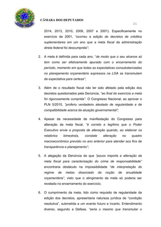 CÂMARA DOS DEPUTADOS
21
2014, 2013, 2010, 2009, 2007 e 2001). Especificamente no
exercício de 2001, “ocorreu a edição de decretos de créditos
suplementares em um ano que a meta fiscal da administração
direta federal foi descumprida”;
2. A meta é definida para cada ano, “de modo que o seu alcance só
tem como ser efetivamente apurado com o encerramento do
período, momento em que todas as expectativas consubstanciadas
no planejamento orçamentário expressos na LOA se transmutam
de expectativa para certeza”;
3. Além de o resultado fiscal não ter sido afetado pela edição dos
decretos questionados pela Denúncia, “ao final do exercício a meta
foi rigorosamente cumprida”. O Congresso Nacional, ao aprovar o
PLN 5/2015, “proferiu verdadeiro atestado de regularidade e de
compatibilidade acerca da atuação governamental”;
4. Apesar da necessidade de manifestação do Congresso para
alteração da meta fiscal, “é correto e legítimo que o Poder
Executivo envie a proposta de alteração quando, ao elaborar os
relatórios bimestrais, constate alteração no quadro
macroeconômico previsto no ano anterior para atender aos fins de
transparência e planejamento”;
5. A alegação da Denúncia de que “pouco importa a alteração da
meta fiscal para caracterização do crime de responsabilidade”
encontraria obstáculo na impossibilidade “de interpretação do
regime de metas dissociado da noção de anualidade
orçamentária”, visto que o atingimento da meta só poderia ser
revelado no encerramento do exercício;
6. O cumprimento da meta, tido como requisito de regularidade da
edição dos decretos, apresentaria natureza jurídica de “condição
resolutiva”, submetida a um evento futuro e incerto. Entendimento
diverso, segundo a Defesa, “seria o mesmo que transmutar o
 