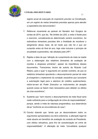 CÂMARA DOS DEPUTADOS
22
regime anual de execução do orçamento previsto na Constituição,
em um regime de metas bimestrais previstas apenas para atender
a expectativa dos denunciantes”;
7. Refere-se novamente ao parecer do Senador Acir Gurgacz às
contas de 2014, que diz, “No âmbito da LDO, a meta é fixada para
o exercício, considerando-se determinado cenário econômico. As
estimativas bimestrais previstas têm a finalidade de monitorar o
atingimento dessa meta, de tal modo que não há o que ser
cumprido antes do final do ano, haja vista inclusive o principio da
anualidade orçamentária, não afastado pela LRF”;
8. Rejeita a ideia de que “aferição do cumprimento da meta se impõe
com a elaboração dos relatórios bimestrais de avaliação de
receitas e despesas primárias”, apesar da importância desses
documentos. Transcreveu trecho de autoria de Ricardo Lodi
Ribeiro, para o qual “o argumento em sentido contrário, de que os
relatórios bimestrais apontando o descumprimento parcial da meta
já ensejariam o implemento da condição resolutória que cancelaria
a autorização legal para a abertura de créditos suplementares,
retirar-se-iam do Poder Executivo os instrumentos de atuação
quando esses se fazem mais necessários para debelar os efeitos
da crise econômica”;
9. Sustenta que “nem mesmo o descumprimento da meta fiscal seria
razão suficiente para a configuração de crime de responsabilidade”,
porque, sendo a meta de natureza programática, sua observância
dá-se “conforme as circunstâncias do caso”;
10. Conclui dizendo que “ainda que se desconsiderem todos os
argumentos apresentados nos itens anteriores, a alteração legal da
meta atuaria em benefício da avaliação da conduta da Presidenta,
com efeitos retroativos, para fins de caracterização do crime de
responsabilidade”. A alteração da meta “convalidaria qualquer
 