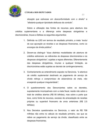 CÂMARA DOS DEPUTADOS
23
situação que estivesse em desconformidade com o direito” e
“afastaria qualquer tipicidade delituosa da conduta”.
Sobre a utilização das fontes de recursos para abertura dos
créditos suplementares e a diferença entre despesas obrigatórias e
discricionárias, trouxe a Defesa os seguintes argumentos:
1. Definida na LDO em termos de resultado primário, a meta “exclui
da sua apuração as receitas e as despesas financeiras, como os
encargos da dívida pública”;
2. Devem-se distinguir “duas distintas modalidades de abertura de
créditos adicionais: as referentes às despesas discricionárias e às
despesas obrigatórias”, sujeitas a regras diferentes. Diferentemente
das despesas obrigatórias, imunes a qualquer limitação, as
discricionárias estão sujeitas ao decreto de contingenciamento;
3. Contrariamente ao entendimento exposto na Denúncia, “a abertura
de crédito suplementar destinado ao pagamento de serviço da
dívida reforça o compromisso de observância da meta, não
ensejando qualquer irregularidade”;
4. O questionamento dos Denunciantes sobre os decretos,
supostamente incompatíveis com a meta fiscal, reside não sobre o
total de créditos abertos (R$ 95 bilhões), mas sobre a parte que
teve, como fonte de recursos, excesso de arrecadação de receitas
próprias ou superávit financeiro de anos anteriores (R$ 2,5
bilhões);
5. Nos Decretos questionados na Denúncia, o valor de R$ 708
milhões não entra no cálculo do resultado primário, vez que se
refere ao pagamento de serviço da dívida, classificado entre as
despesas financeiras;
 