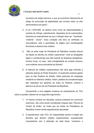 CÂMARA DOS DEPUTADOS
25
servidores de órgãos técnicos, e que se encontram inteiramente ao
abrigo da presunção de legitimidade que envolve todos os atos
administrativos em geral”;
4. A Lei 1.079/1950, ao tipificar como crime de responsabilidade a
conduta de infringir, patentemente, dispositivo da lei orçamentária,
direciona ao entendimento de que a infração deve ser “’manifesta’,
‘evidente’, ‘visível’”. Essa condição não teria se verificado na
circunstância, ante a quantidade de órgãos com manifestações
favoráveis à abertura dos créditos;
5. “Não se pode exigir da Presidenta da República conduta diversa
da edição do Decreto de crédito suplementar”, ante as obrigações
legais e constitucionais que dão suporte às despesas obrigatórias.
Conclui haver, no caso, “pela inexigibilidade de conduta adversa,
uma evidente causa excludente de ilicitude”;
6. A abertura de créditos suplementares não seria algo anômalo e
atribuído apenas ao Poder Executivo. O orçamento autoriza gastos
para os três Poderes do Estado, todos passíveis de ampliação
mediante os referidos créditos. Assim, pedidos de complementação
são realizados por gestores de todos os Poderes, embora a
abertura se dê por ato da Presidente da República.
Concernente a uma alegada mudança de entendimento do TCU
sobre a questão, listaram-se os seguintes argumentos:
1. “A mesma conduta ora discutida, quando praticada em exercícios
anteriores, não vinha sendo considerada irregular pelo Tribunal de
Contas da União”, de modo que as contas da Presidência da
República vinham sendo seguidamente aprovadas;
2. O apontamento, pelo TCU, de irregularidade quanto à edição dos
decretos que abriram créditos suplementares, supostamente
incompatíveis com a obtenção da meta fiscal, “contrariou o
 