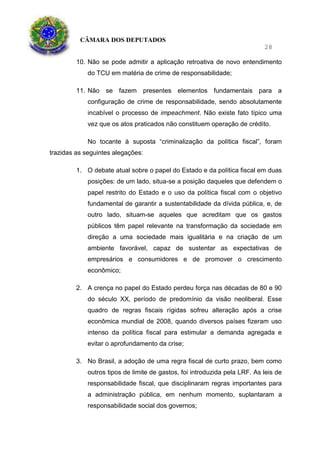 CÂMARA DOS DEPUTADOS
28
10. Não se pode admitir a aplicação retroativa de novo entendimento
do TCU em matéria de crime de responsabilidade;
11. Não se fazem presentes elementos fundamentais para a
configuração de crime de responsabilidade, sendo absolutamente
incabível o processo de impeachment. Não existe fato típico uma
vez que os atos praticados não constituem operação de crédito.
No tocante à suposta “criminalização da política fiscal”, foram
trazidas as seguintes alegações:
1. O debate atual sobre o papel do Estado e da política fiscal em duas
posições: de um lado, situa-se a posição daqueles que defendem o
papel restrito do Estado e o uso da política fiscal com o objetivo
fundamental de garantir a sustentabilidade da dívida pública, e, de
outro lado, situam-se aqueles que acreditam que os gastos
públicos têm papel relevante na transformação da sociedade em
direção a uma sociedade mais igualitária e na criação de um
ambiente favorável, capaz de sustentar as expectativas de
empresários e consumidores e de promover o crescimento
econômico;
2. A crença no papel do Estado perdeu força nas décadas de 80 e 90
do século XX, período de predomínio da visão neoliberal. Esse
quadro de regras fiscais rígidas sofreu alteração após a crise
econômica mundial de 2008, quando diversos países fizeram uso
intenso da política fiscal para estimular a demanda agregada e
evitar o aprofundamento da crise;
3. No Brasil, a adoção de uma regra fiscal de curto prazo, bem como
outros tipos de limite de gastos, foi introduzida pela LRF. As leis de
responsabilidade fiscal, que disciplinaram regras importantes para
a administração pública, em nenhum momento, suplantaram a
responsabilidade social dos governos;
 
