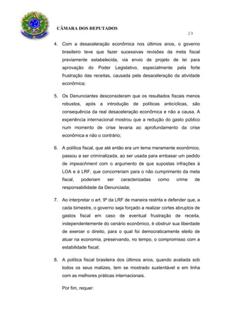 CÂMARA DOS DEPUTADOS
29
4. Com a desaceleração econômica nos últimos anos, o governo
brasileiro teve que fazer sucessivas revisões da meta fiscal
previamente estabelecida, via envio de projeto de lei para
aprovação do Poder Legislativo, especialmente pela forte
frustração das receitas, causada pela desaceleração da atividade
econômica;
5. Os Denunciantes desconsideram que os resultados fiscais menos
robustos, após a introdução de políticas anticíclicas, são
consequência da real desaceleração econômica e não a causa. A
experiência internacional mostrou que a redução do gasto público
num momento de crise levaria ao aprofundamento da crise
econômica e não o contrário;
6. A política fiscal, que até então era um tema meramente econômico,
passou a ser criminalizada, ao ser usada para embasar um pedido
de impeachment com o argumento de que supostas infrações à
LOA e à LRF, que concorreriam para o não cumprimento da meta
fiscal, poderiam ser caracterizadas como crime de
responsabilidade da Denunciada;
7. Ao interpretar o art. 9º da LRF de maneira restrita e defender que, a
cada bimestre, o governo seja forçado a realizar cortes abruptos de
gastos fiscal em caso de eventual frustração de receita,
independentemente do cenário econômico, é obstruir sua liberdade
de exercer o direito, para o qual foi democraticamente eleito de
atuar na economia, preservando, no tempo, o compromisso com a
estabilidade fiscal;
8. A política fiscal brasileira dos últimos anos, quando avaliada sob
todos os seus matizes, tem se mostrado sustentável e em linha
com as melhores práticas internacionais.
Por fim, requer:
 