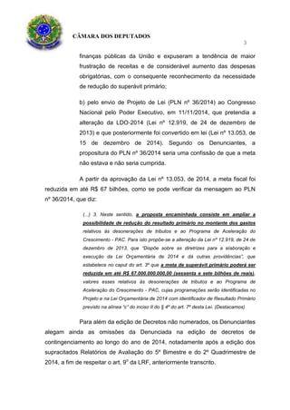 CÂMARA DOS DEPUTADOS
3
finanças públicas da União e expuseram a tendência de maior
frustração de receitas e de considerável aumento das despesas
obrigatórias, com o consequente reconhecimento da necessidade
de redução do superávit primário;
b) pelo envio de Projeto de Lei (PLN nº 36/2014) ao Congresso
Nacional pelo Poder Executivo, em 11/11/2014, que pretendia a
alteração da LDO‐2014 (Lei nº 12.919, de 24 de dezembro de
2013) e que posteriormente foi convertido em lei (Lei nº 13.053, de
15 de dezembro de 2014). Segundo os Denunciantes, a
propositura do PLN nº 36/2014 seria uma confissão de que a meta
não estava e não seria cumprida.
A partir da aprovação da Lei nº 13.053, de 2014, a meta fiscal foi
reduzida em até R$ 67 bilhões, como se pode verificar da mensagem ao PLN
nº 36/2014, que diz:
(...) 3. Neste sentido, a proposta encaminhada consiste em ampliar a
possibilidade de redução do resultado primário no montante dos gastos
relativos às desonerações de tributos e ao Programa de Aceleração do
Crescimento - PAC. Para isto propõe-se a alteração da Lei nº 12.919, de 24 de
dezembro de 2013, que “Dispõe sobre as diretrizes para a elaboração e
execução da Lei Orçamentária de 2014 e dá outras providências”, que
estabelece no caput do art. 3º que a meta de superávit primário poderá ser
reduzida em até R$ 67.000.000.000,00 (sessenta e sete bilhões de reais),
valores esses relativos às desonerações de tributos e ao Programa de
Aceleração do Crescimento - PAC, cujas programações serão identificadas no
Projeto e na Lei Orçamentária de 2014 com identificador de Resultado Primário
previsto na alínea “c” do inciso II do § 4º do art. 7º desta Lei. (Destacamos)
Para além da edição de Decretos não numerados, os Denunciantes
alegam ainda as omissões da Denunciada na edição de decretos de
contingenciamento ao longo do ano de 2014, notadamente após a edição dos
supracitados Relatórios de Avaliação do 5º Bimestre e do 2º Quadrimestre de
2014, a fim de respeitar o art. 9o
da LRF, anteriormente transcrito.
 