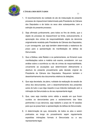 CÂMARA DOS DEPUTADOS
30
1. O reconhecimento da nulidade do ato de instauração do presente
processo de impeachment determinado pelo Presidente da Câmara
dos Deputados e de todos os seus atos subsequentes, com a
extinção do presente processo;
2. Seja afirmado juridicamente, para todos os fins de direito, que o
objeto do processo de impeachment se limita, exclusivamente, à
apreciação dos crimes de responsabilidade objeto da denúncia
originalmente recebida pelo Presidente da Câmara dos Deputados,
e por conseguinte, que seja também determinada a reabertura do
prazo para a apresentação da manifestação de defesa da
Denunciada;
3. Que a Defesa, este Relator e os parlamentares, ao firmarem suas
manifestações sobre a matéria sob exame, considerem, em sua
análise sobre a ocorrência ou não de crimes de responsabilidade,
unicamente as acusações que determinaram efetivamente a
abertura do presente procedimento pela decisão original do
Presidente da Câmara dos Deputados. Requerem também o
desentranhamento dos documentos relativos às delações;
4. Que seja decretada, de plano, nulidade da realização da sessão de
oitiva dos denunciantes, com o desentranhamento dos presentes
autos de tudo o que diga respeito à sua indevida realização sem a
intimação da Denunciada ou de seu representante legal;
5. Que, caso seja mantida como válida a sessão em que foram
ouvidos os denunciantes para o esclarecimento dos fatos
pertinentes à sua denúncia, seja reaberto o prazo de 10 sessões
para que se possa fazer a apresentação da defesa da Denunciada;
6. A determinação de que, doravante, de todos os atos a serem
praticados ao longo do procedimento sejam regularmente
expedidas intimações formais à Denunciada ou a seu
representante legal;
 