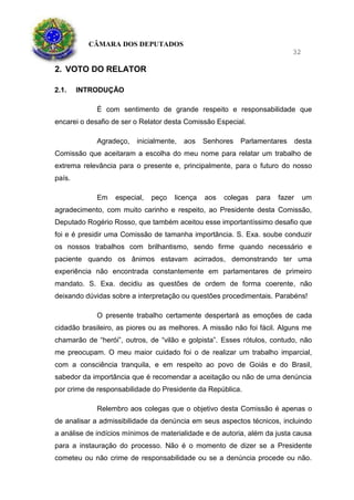 CÂMARA DOS DEPUTADOS
32
2. VOTO DO RELATOR
2.1. INTRODUÇÃO
É com sentimento de grande respeito e responsabilidade que
encarei o desafio de ser o Relator desta Comissão Especial.
Agradeço, inicialmente, aos Senhores Parlamentares desta
Comissão que aceitaram a escolha do meu nome para relatar um trabalho de
extrema relevância para o presente e, principalmente, para o futuro do nosso
país.
Em especial, peço licença aos colegas para fazer um
agradecimento, com muito carinho e respeito, ao Presidente desta Comissão,
Deputado Rogério Rosso, que também aceitou esse importantíssimo desafio que
foi e é presidir uma Comissão de tamanha importância. S. Exa. soube conduzir
os nossos trabalhos com brilhantismo, sendo firme quando necessário e
paciente quando os ânimos estavam acirrados, demonstrando ter uma
experiência não encontrada constantemente em parlamentares de primeiro
mandato. S. Exa. decidiu as questões de ordem de forma coerente, não
deixando dúvidas sobre a interpretação ou questões procedimentais. Parabéns!
O presente trabalho certamente despertará as emoções de cada
cidadão brasileiro, as piores ou as melhores. A missão não foi fácil. Alguns me
chamarão de “herói”, outros, de “vilão e golpista”. Esses rótulos, contudo, não
me preocupam. O meu maior cuidado foi o de realizar um trabalho imparcial,
com a consciência tranquila, e em respeito ao povo de Goiás e do Brasil,
sabedor da importância que é recomendar a aceitação ou não de uma denúncia
por crime de responsabilidade do Presidente da República.
Relembro aos colegas que o objetivo desta Comissão é apenas o
de analisar a admissibilidade da denúncia em seus aspectos técnicos, incluindo
a análise de indícios mínimos de materialidade e de autoria, além da justa causa
para a instauração do processo. Não é o momento de dizer se a Presidente
cometeu ou não crime de responsabilidade ou se a denúncia procede ou não.
 