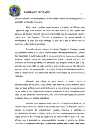 CÂMARA DOS DEPUTADOS
33
Em caso positivo, essa competência é do Senado Federal, instância julgadora, à
qual cabe a instrução probatória.
Outro ponto: embora aparentemente o trabalho da Câmara dos
Deputados seja mais simples do ponto de vista técnico do que aquele que
compete ao Senado Federal, conforme determinado pela Constituição Federal e
referendado pelo Supremo Tribunal, a importância da nossa decisão é
incomparável. É aqui que tudo começa. É aqui, na Casa do Povo, que se
autoriza a instauração do processo.
Fazendo uso das palavras do Ministro Sepúlveda Pertence quando
do julgamento do MS nº 20.941, o objetivo dessa análise preliminar pela Câmara
dos Deputados é evitar justamente o prosseguimento de acusações abusivas,
levianas, ineptas, formal ou substancialmente. Afinal, cuida-se de abrir um
processo de imensa gravidade, um processo cuja simples abertura, por si só,
significa uma crise. Não se pode permitir a abertura de processo tão relevante
sem um mínimo de substrato fático e jurídico. Na recente história democrática,
essa é a segunda vez que esta Casa discute a instauração de processo dessa
natureza.
Ressalto que, aliado ao juízo técnico e jurídico sobre a
admissibilidade da denúncia, cabe a esta Casa, também, analisá-la tendo como
base um juízo político, assim entendido como a conveniência e a oportunidade
de se instaurar um processo de tamanha magnitude. Esse juízo político é de
cada um dos Senhores Parlamentares, mas tecerei considerações mais adiante
a respeito disso, em capítulo específico.
Apenas para registrar mais uma vez a importância deste ato, o
Ministro Paulo Brossard, talvez o doutrinador que mais se debruçou sobre o
estudo do instituto do impeachment, chegou, inclusive, a defender a
impossibilidade de haver controle judiciário sobre as decisões políticas tomadas
nesse processo. Na ocasião do julgamento do referido MS nº 20.941, S. Exa.
afirmou que o processo de responsabilidade começa e termina no âmbito
parlamentar, acrescentando que “as decisões podem ser as mais chocantes
 
