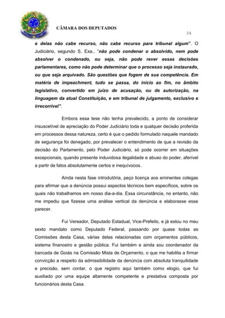 CÂMARA DOS DEPUTADOS
34
e delas não cabe recurso, não cabe recurso para tribunal algum”. O
Judiciário, segundo S. Exa., “não pode condenar o absolvido, nem pode
absolver o condenado, ou seja, não pode rever essas decisões
parlamentares, como não pode determinar que o processo seja instaurado,
ou que seja arquivado. São questões que fogem de sua competência. Em
matéria de impeachment, tudo se passa, do início ao fim, no âmbito
legislativo, convertido em juízo de acusação, ou de autorização, na
linguagem da atual Constituição, e em tribunal de julgamento, exclusivo e
irrecorrível”.
Embora essa tese não tenha prevalecido, a ponto de considerar
insuscetível de apreciação do Poder Judiciário toda e qualquer decisão proferida
em processos dessa natureza, certo é que o pedido formulado naquele mandado
de segurança foi denegado, por prevalecer o entendimento de que a revisão da
decisão do Parlamento, pelo Poder Judiciário, só pode ocorrer em situações
excepcionais, quando presente induvidosa ilegalidade e abuso do poder, aferível
a partir de fatos absolutamente certos e inequívocos.
Ainda nesta fase introdutória, peço licença aos eminentes colegas
para afirmar que a denúncia possui aspectos técnicos bem específicos, sobre os
quais não trabalhamos em nosso dia-a-dia. Essa circunstância, no entanto, não
me impediu que fizesse uma análise vertical da denúncia e elaborasse esse
parecer.
Fui Vereador, Deputado Estadual, Vice-Prefeito, e já estou no meu
sexto mandato como Deputado Federal, passando por quase todas as
Comissões desta Casa, várias delas relacionadas com orçamentos públicos,
sistema financeiro e gestão pública. Fui também e ainda sou coordenador da
bancada de Goiás na Comissão Mista de Orçamento, o que me habilita a firmar
convicção a respeito da admissibilidade da denúncia com absoluta tranquilidade
e precisão, sem contar, o que registro aqui também como elogio, que fui
auxiliado por uma equipe altamente competente e prestativa composta por
funcionários desta Casa.
 