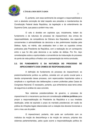 CÂMARA DOS DEPUTADOS
35
É, portanto, com esse sentimento de coragem e responsabilidade e
com a absoluta convicção de total respeito aos preceitos e mandamentos da
Constituição Federal desta República, da legislação e do entendimento da
Suprema Corte, que passo a proferir meu voto.
O voto é dividido em capítulos que, inicialmente, tratam do
fundamento e da natureza do processo de impeachment, dos crimes de
responsabilidade, da competência da Câmara dos Deputados, dos aspectos
concernentes à admissibilidade da denúncia e das preliminares trazidas pela
Defesa. Após, no mérito, são analisados item a item os supostos crimes
praticados pela Presidente da República, com a realização de um contraponto
entre o que foi dito pela denúncia e as razões de defesa. Por fim, teço
considerações sobre a oportunidade e conveniência da instauração do processo
do ponto de vista político e finalizo com a apresentação da minha conclusão.
2.2. DO FUNDAMENTO E DA NATUREZA DO PROCESSO DE
IMPEACHMENT E DOS CRIMES DE RESPONSABILIDADE
A definição do fundamento do processo de impeachment, se
predominantemente jurídico ou político, consiste em um ponto crucial para a
devida compreensão desse processo, com repercussões importantes sobre a
amplitude e o significado das deliberações a serem proferidas pelas Casas do
Congresso Nacional. É necessário, portanto, que enfrentemos esse tema antes
de seguirmos à análise do caso concreto.
Nos sistemas presidencialistas de governo, o processo de
impeachment é o mecanismo que leva em consideração critérios jurídicos para
propor a responsabilização do Presidente da República e a sua imediata
destituição, antes de expirado o prazo do mandato presidencial, em razão da
prática de infrações legais relacionadas com a violação dos deveres funcionais e
com o mau uso do poder.
O impeachment, portanto, não pode ser confundido com os
institutos da moção de desconfiança e da moção de censura, próprias dos
sistemas parlamentaristas, pelos quais ocorre a responsabilização política do
 