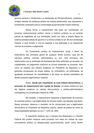 CÂMARA DOS DEPUTADOS
36
governo perante o Parlamento e a destituição do Primeiro-Ministro, mediante a
simples retirada da confiança política da maioria parlamentar, que representa o
fundamento necessário para a continuidade governamental nesses sistemas.
Dessa forma, o impeachment não pode ser considerado um
processo exclusivamente político, imune a critérios jurídicos ou ao controle
judicial da legalidade de sua tramitação, tendo em vista a própria lógica do
sistema presidencialista de governo e a norma contida no art. 85 da Constituição
Federal, a qual remete a uma lei especial a sua tipificação e as respectivas
normas de processo e julgamento.
Do fundamento jurídico do impeachment, surge o dever de
observância dos princípios gerais de qualquer direito punitivo, seja ele de
natureza política, criminal, administrativa ou civil. Tais princípios são
relacionados com a verificação da tipicidade dos fatos atribuídos ao acusado, da
culpabilidade, do julgamento conforme as provas existentes no processo, bem
como do respeito aos direitos subjetivos do Presidente da República e às
garantias processuais da ampla defesa, do contraditório, da publicidade, da
igualdade processual, da razoabilidade e de todos os demais postulados do
devido processo legal formal e material.
Assim, desde que respeitadas as suas balizas democráticas, o
processo do impeachment não é golpe de Estado, na exata medida em que
ele objetiva preservar os valores ético-jurídicos e político-administrativos
consagrados na Constituição Federal de 1988.
Na verdade, o impeachment resguarda a legitimidade do exercício
do mandato político, cuja legitimidade de entrada residiu nas eleições populares.
Nesse processo, cassa-se o mandato, se for comprovado que a legitimidade
democrática do Presidente da República expirou, diante da prática de crime de
responsabilidade tipificado na Lei no
1.079, de 1950.
É importante destacar que a Câmara dos Deputados e o Senado
Federal não podem instaurar esse processo com base em razões de mera
conveniência política ou desaprovação governamental, assim como devem
 